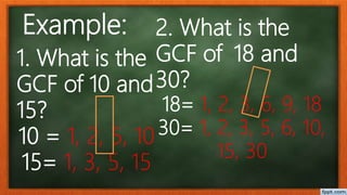 1. What is the
GCF of 10 and
15?
10 = 1, 2, 5, 10
15= 1, 3, 5, 15
2. What is the
GCF of 18 and
30?
18= 1, 2, 3, 6, 9, 18
30= 1, 2, 3, 5, 6, 10,
15, 30
Example:
 
