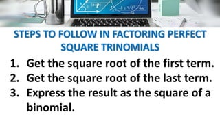 STEPS TO FOLLOW IN FACTORING PERFECT
SQUARE TRINOMIALS
1. Get the square root of the first term.
2. Get the square root of the last term.
3. Express the result as the square of a
binomial.
