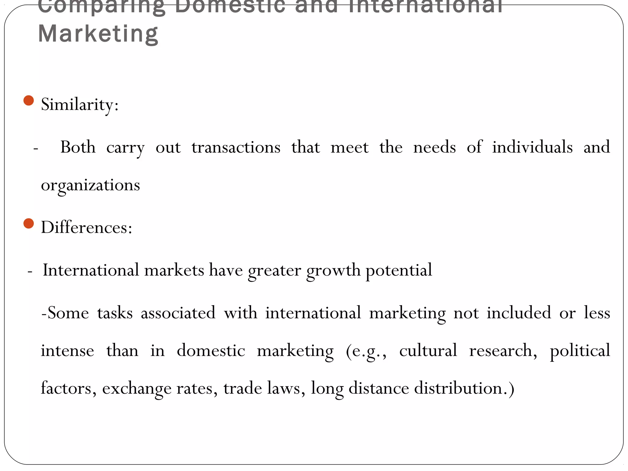 Comparing Domestic and International
Marketing
Similarity:
- Both carry out transactions that meet the needs of individuals and
organizations
Differences:
- International markets have greater growth potential
-Some tasks associated with international marketing not included or less
intense than in domestic marketing (e.g., cultural research, political
factors, exchange rates, trade laws, long distance distribution.)
 