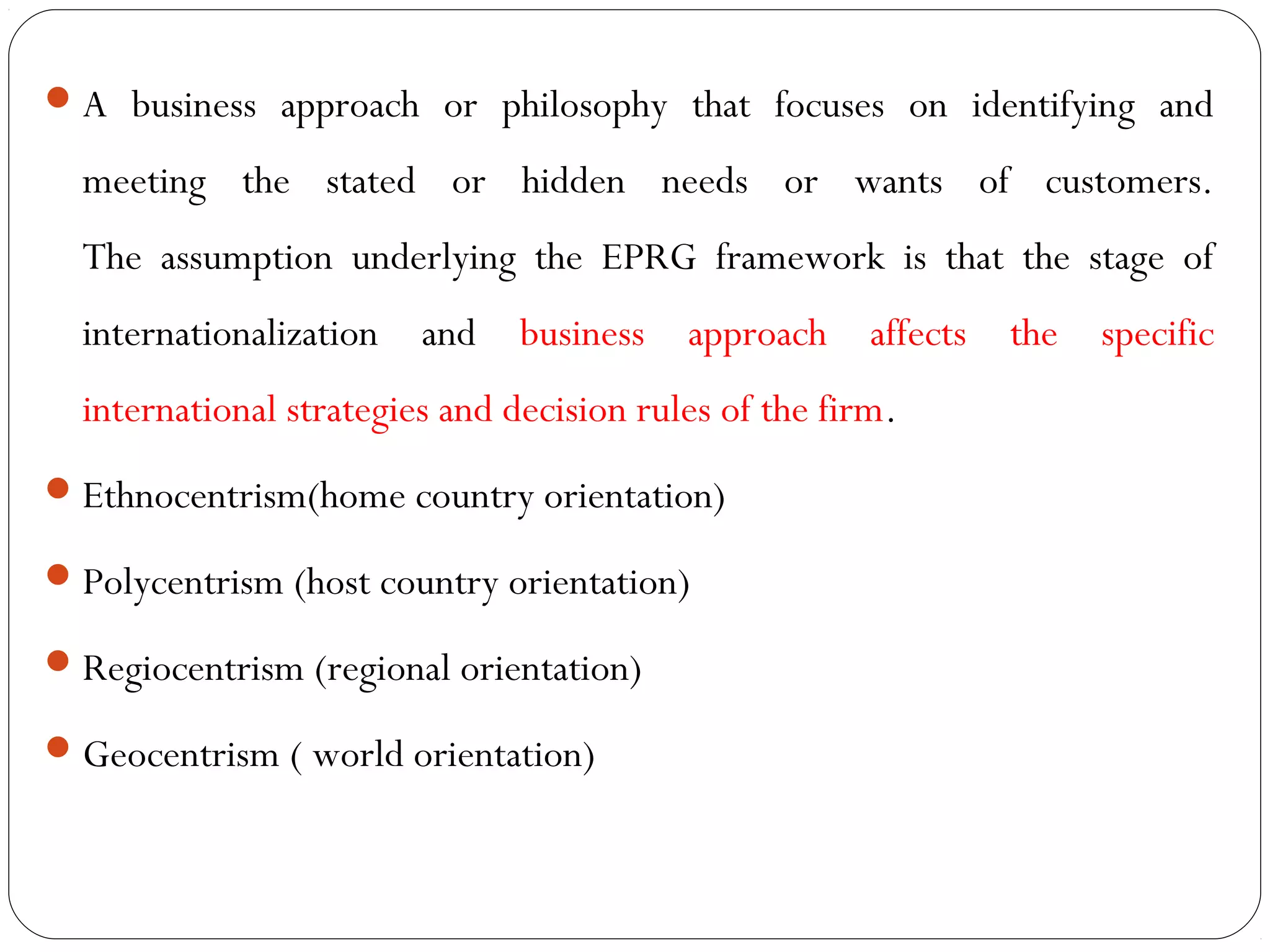 A business approach or philosophy that focuses on identifying and
meeting the stated or hidden needs or wants of customers.
The assumption underlying the EPRG framework is that the stage of
internationalization and business approach affects the specific
international strategies and decision rules of the firm.
Ethnocentrism(home country orientation)
Polycentrism (host country orientation)
Regiocentrism (regional orientation)
Geocentrism ( world orientation)
 