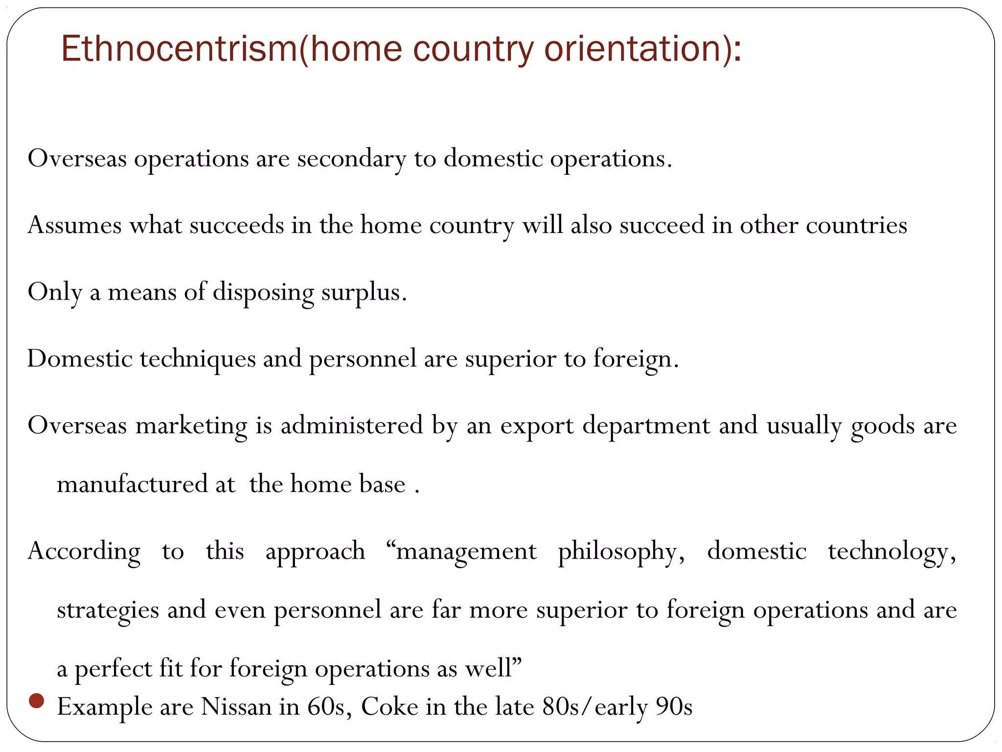 Ethnocentrism(home country orientation):
Overseas operations are secondary to domestic operations.
Assumes what succeeds in the home country will also succeed in other countries
Only a means of disposing surplus.
Domestic techniques and personnel are superior to foreign.
Overseas marketing is administered by an export department and usually goods are
manufactured at the home base .
According to this approach “management philosophy, domestic technology,
strategies and even personnel are far more superior to foreign operations and are
a perfect fit for foreign operations as well”
Example are Nissan in 60s, Coke in the late 80s/early 90s
 