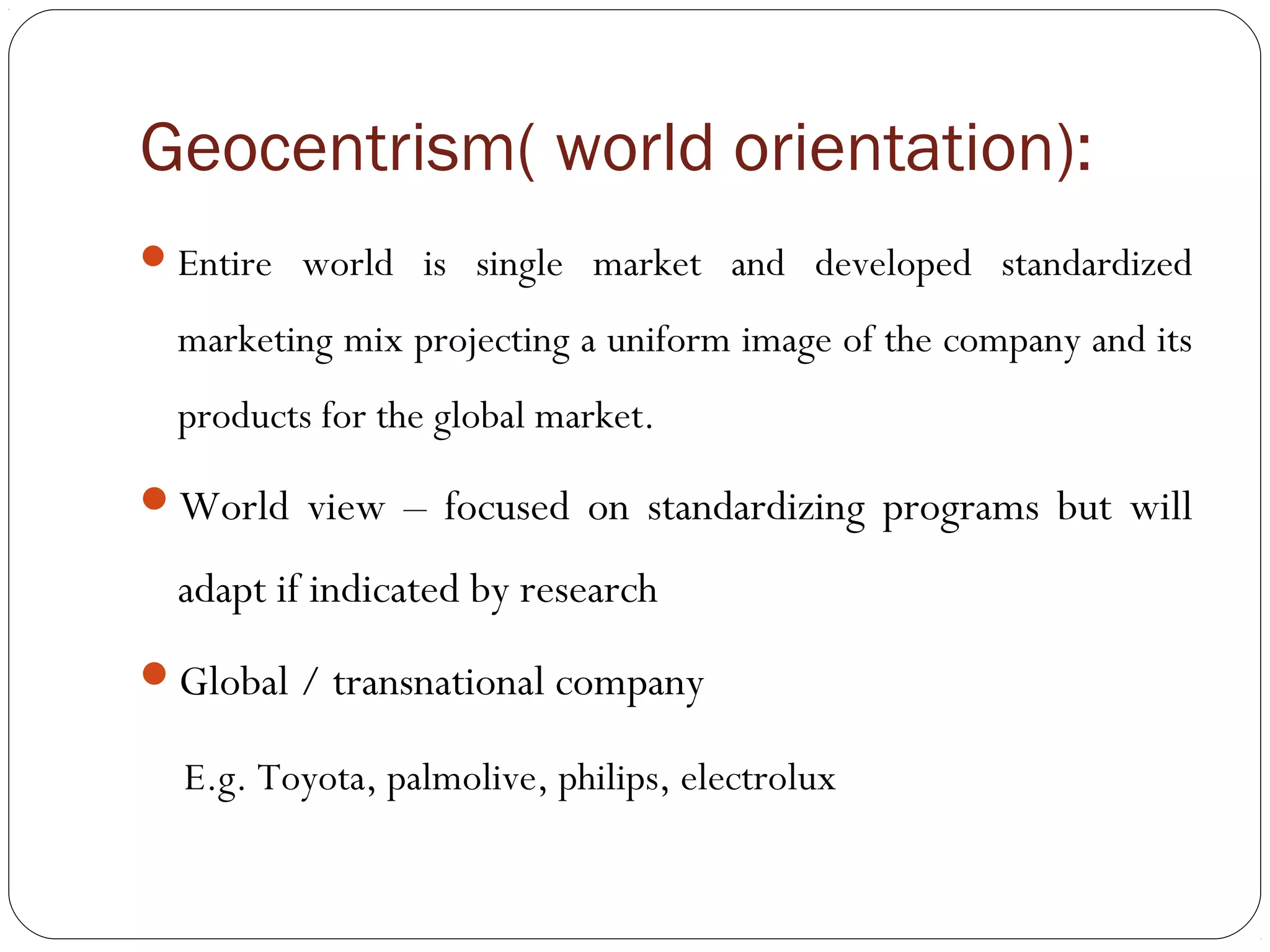 Geocentrism( world orientation):
Entire world is single market and developed standardized
marketing mix projecting a uniform image of the company and its
products for the global market.
World view – focused on standardizing programs but will
adapt if indicated by research
Global / transnational company
E.g. Toyota, palmolive, philips, electrolux
 