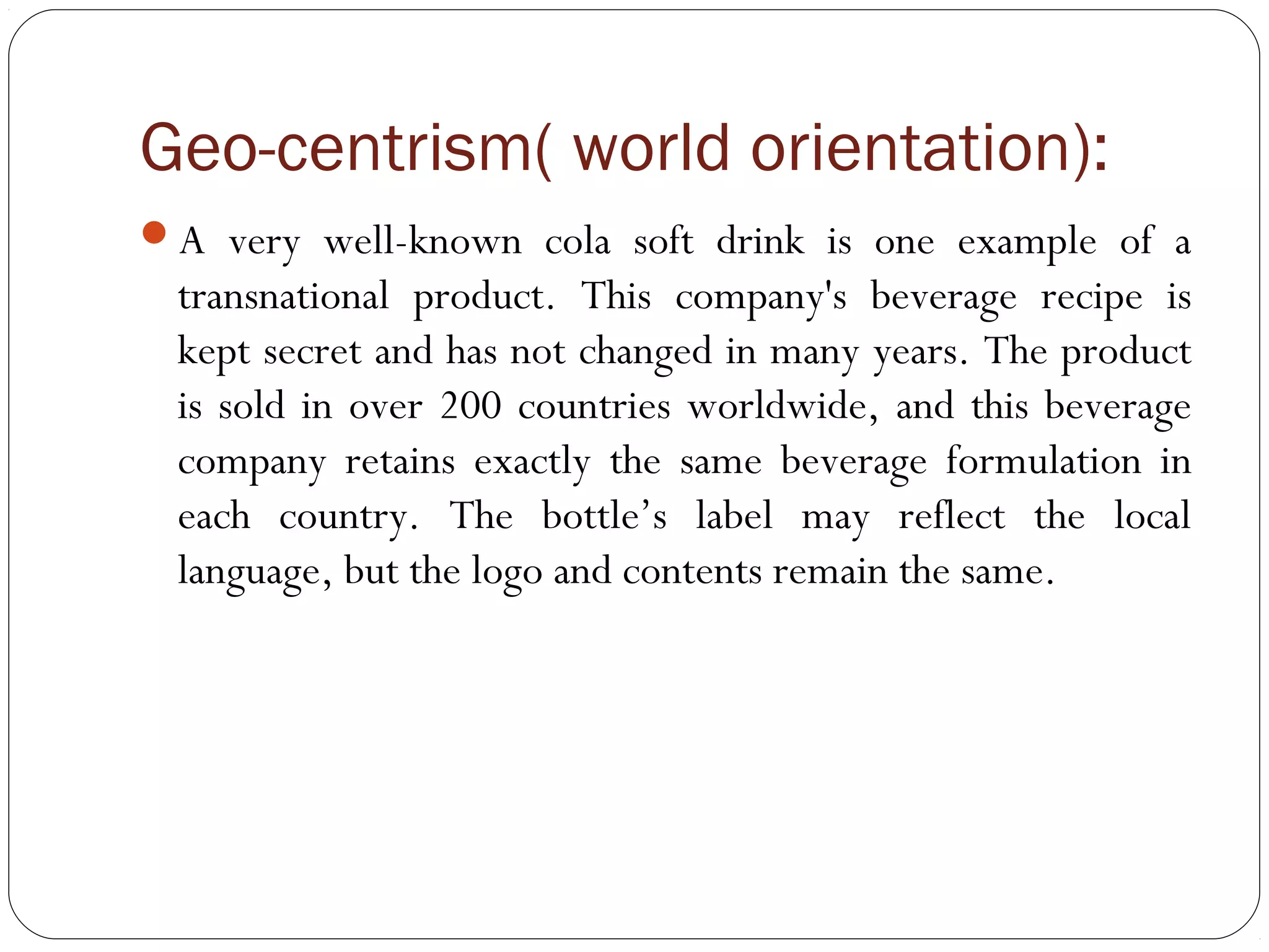 Geo-centrism( world orientation):
A very well-known cola soft drink is one example of a
transnational product. This company's beverage recipe is
kept secret and has not changed in many years. The product
is sold in over 200 countries worldwide, and this beverage
company retains exactly the same beverage formulation in
each country. The bottle’s label may reflect the local
language, but the logo and contents remain the same.
 