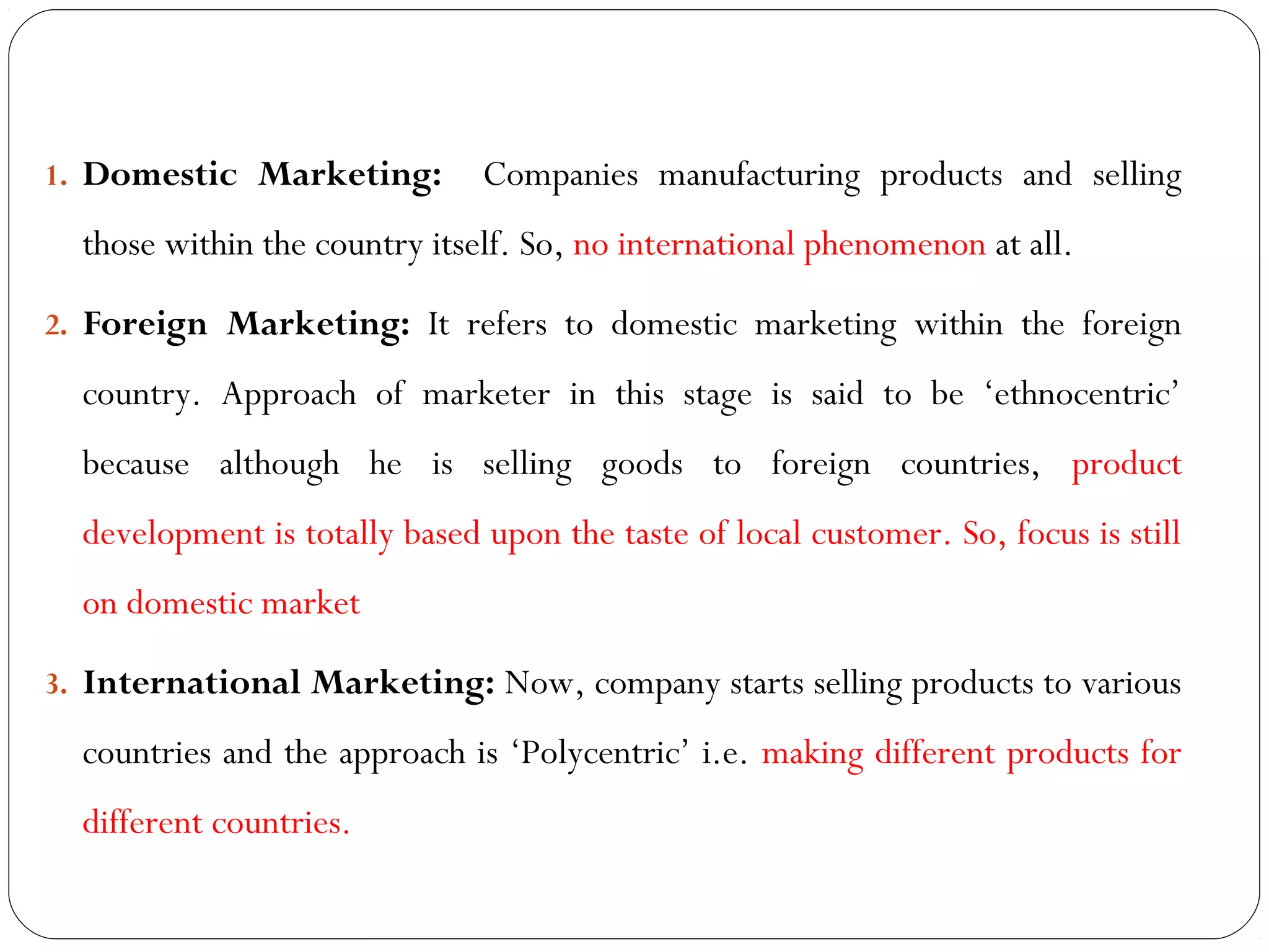 1. Domestic Marketing: Companies manufacturing products and selling
those within the country itself. So, no international phenomenon at all.
2. Foreign Marketing: It refers to domestic marketing within the foreign
country. Approach of marketer in this stage is said to be ‘ethnocentric’
because although he is selling goods to foreign countries, product
development is totally based upon the taste of local customer. So, focus is still
on domestic market
3. International Marketing: Now, company starts selling products to various
countries and the approach is ‘Polycentric’ i.e. making different products for
different countries.
 