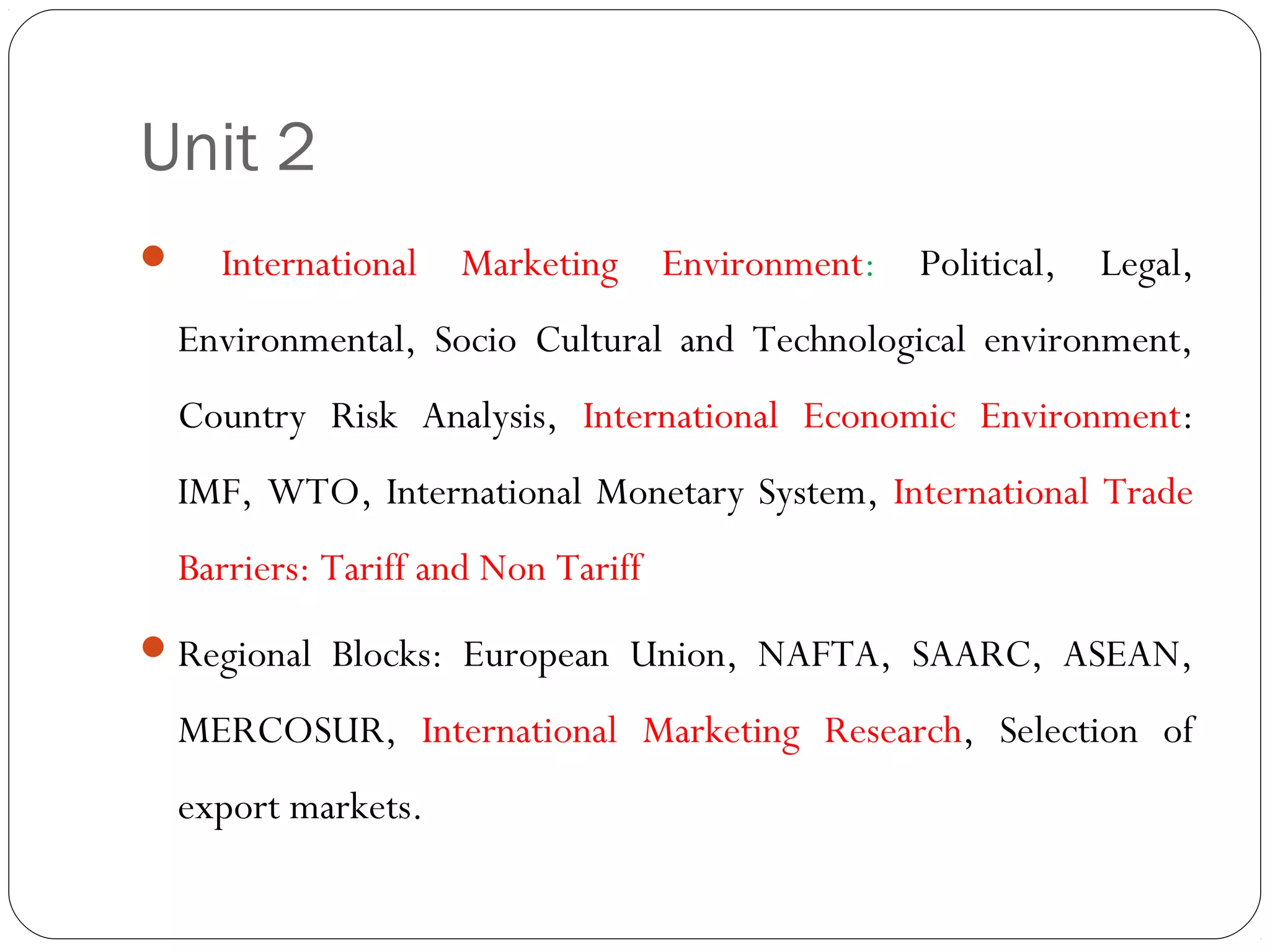Unit 2
 International Marketing Environment: Political, Legal,
Environmental, Socio Cultural and Technological environment,
Country Risk Analysis, International Economic Environment:
IMF, WTO, International Monetary System, International Trade
Barriers: Tariff and Non Tariff
Regional Blocks: European Union, NAFTA, SAARC, ASEAN,
MERCOSUR, International Marketing Research, Selection of
export markets.
 
