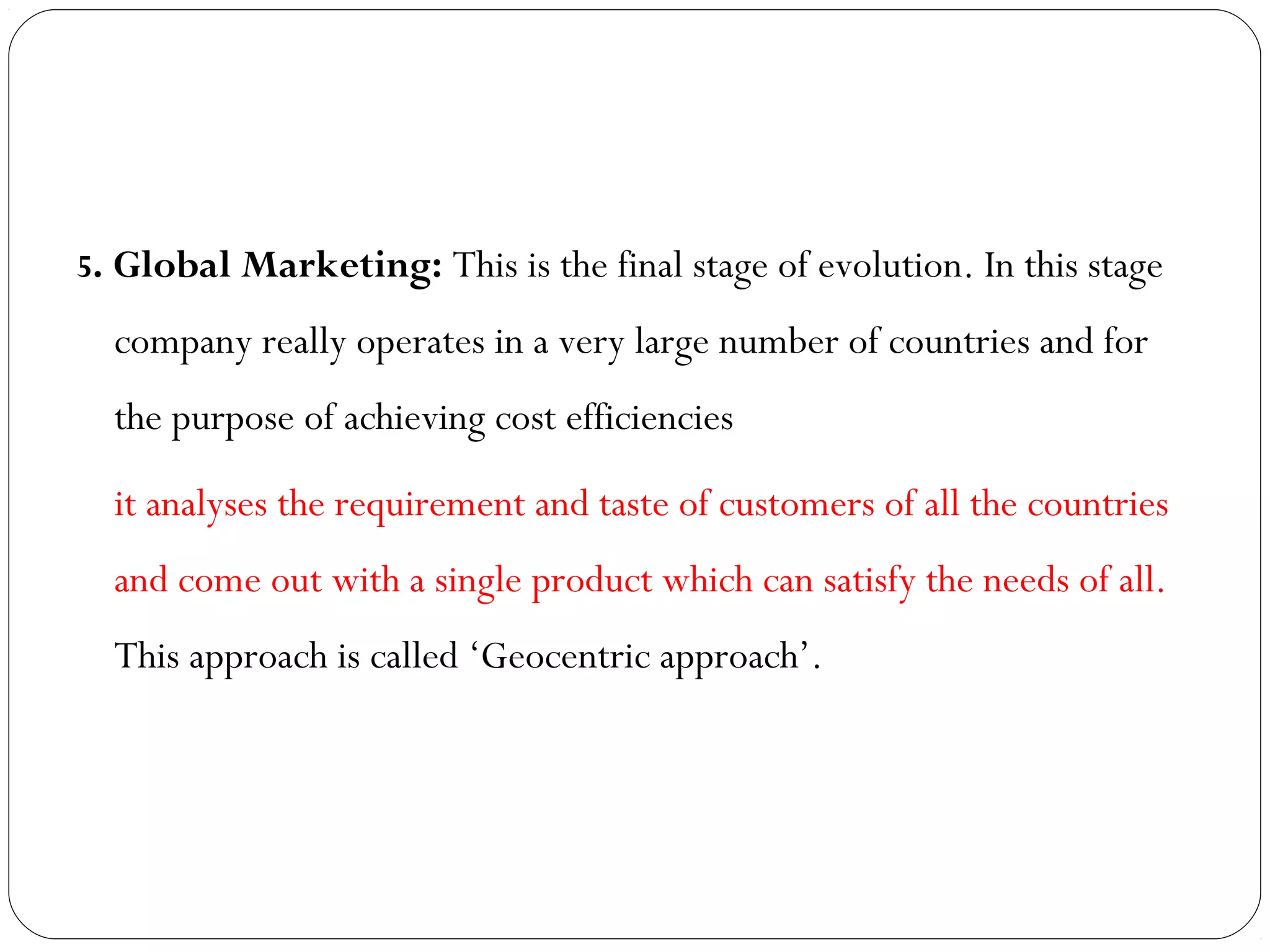 5. Global Marketing: This is the final stage of evolution. In this stage
company really operates in a very large number of countries and for
the purpose of achieving cost efficiencies
it analyses the requirement and taste of customers of all the countries
and come out with a single product which can satisfy the needs of all.
This approach is called ‘Geocentric approach’.
 