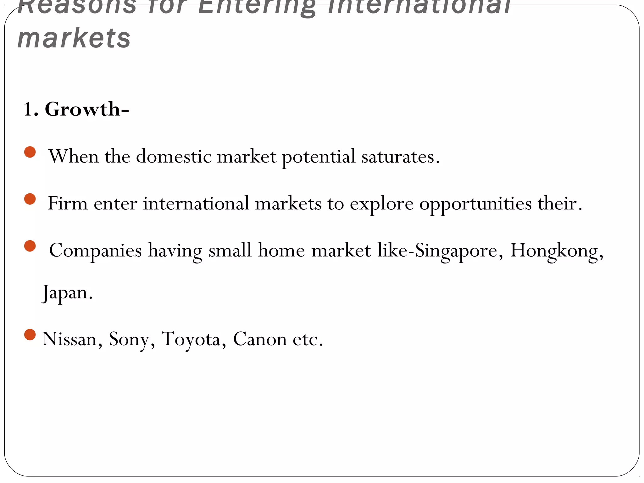 Reasons for Entering International
markets
1. Growth-
 When the domestic market potential saturates.
 Firm enter international markets to explore opportunities their.
 Companies having small home market like-Singapore, Hongkong,
Japan.
Nissan, Sony, Toyota, Canon etc.
 
