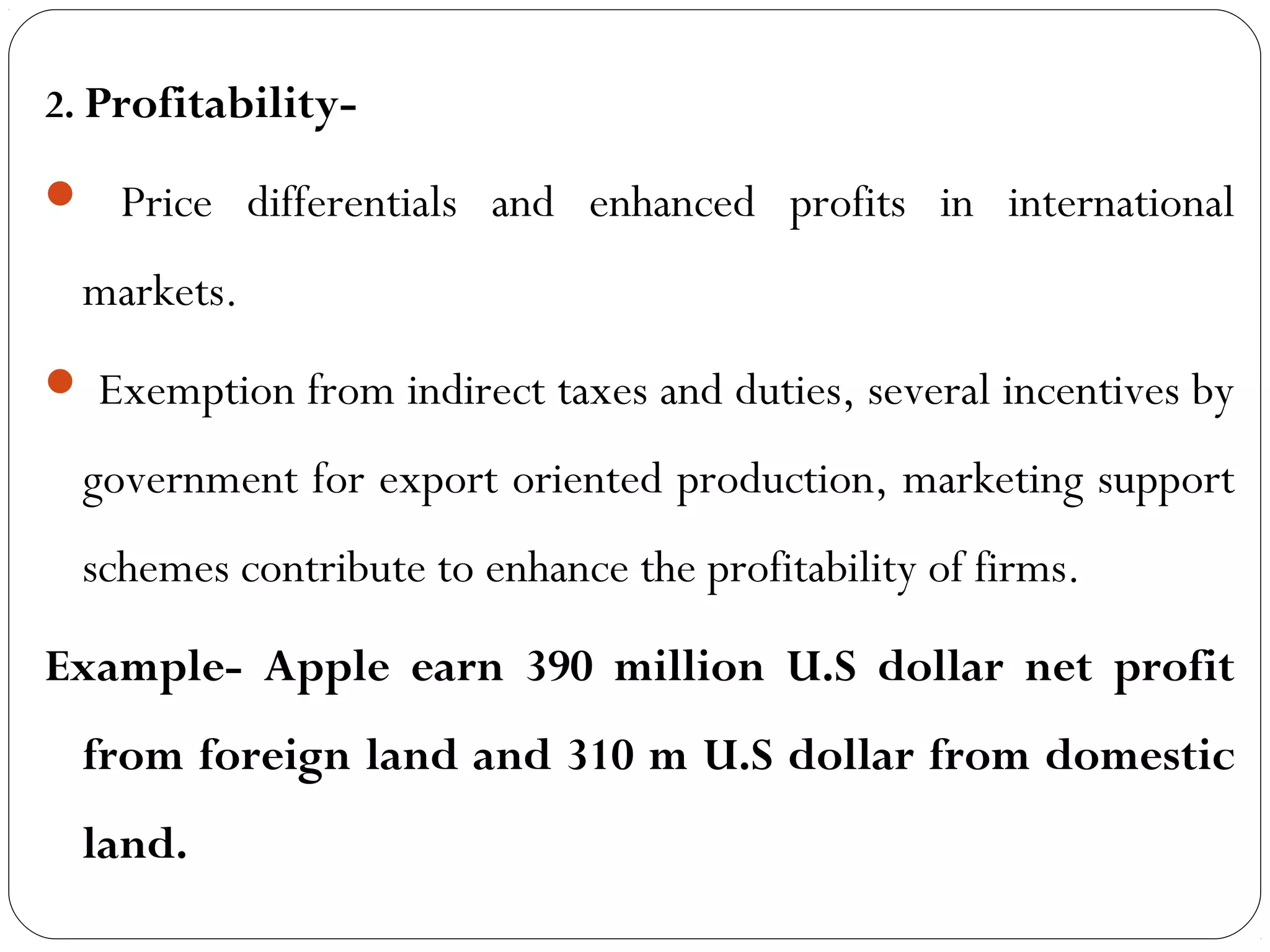 2. Profitability-
 Price differentials and enhanced profits in international
markets.
 Exemption from indirect taxes and duties, several incentives by
government for export oriented production, marketing support
schemes contribute to enhance the profitability of firms.
Example- Apple earn 390 million U.S dollar net profit
from foreign land and 310 m U.S dollar from domestic
land.
 