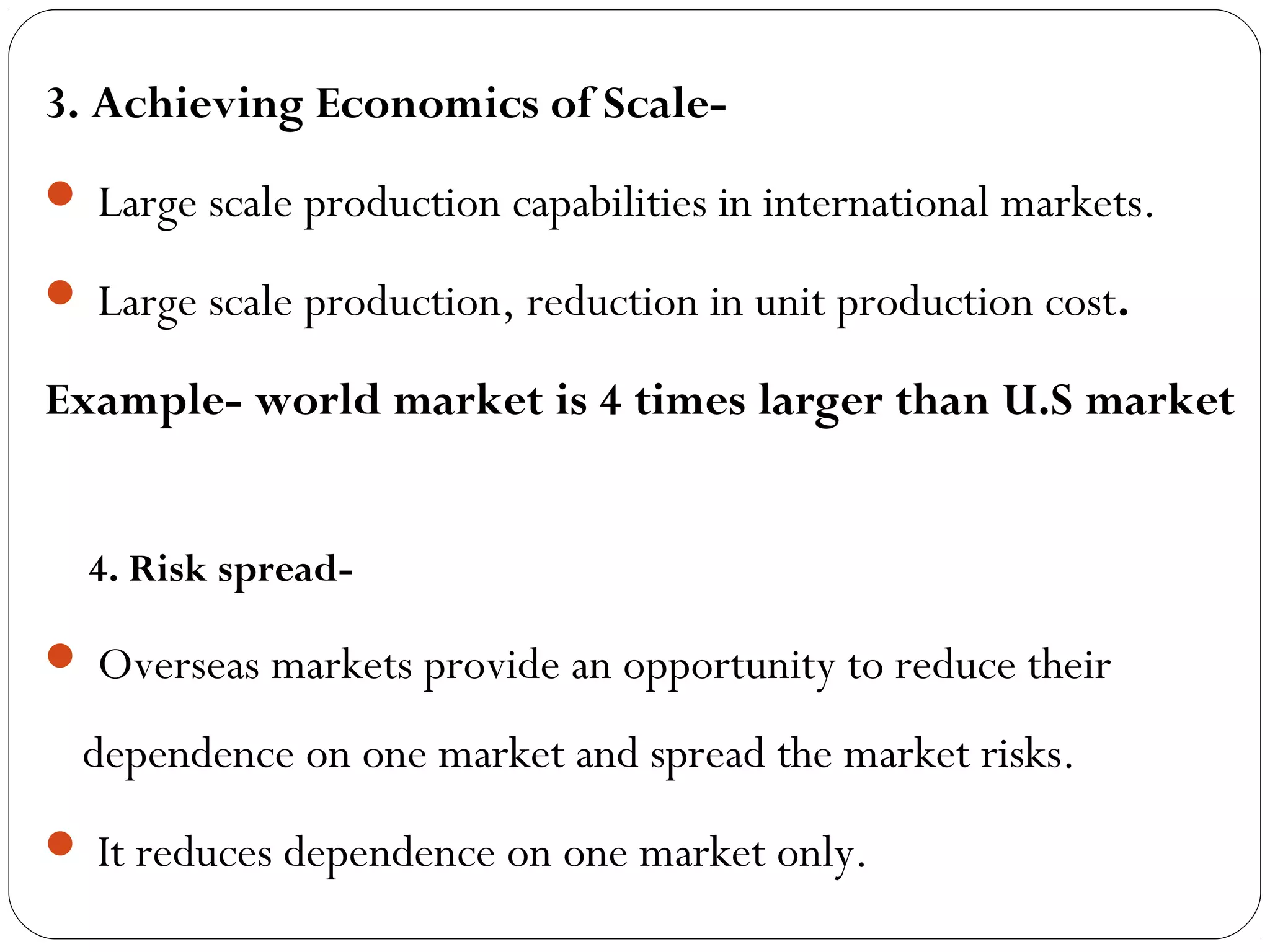 3. Achieving Economics of Scale-
 Large scale production capabilities in international markets.
 Large scale production, reduction in unit production cost.
Example- world market is 4 times larger than U.S market
4. Risk spread-
 Overseas markets provide an opportunity to reduce their
dependence on one market and spread the market risks.
 It reduces dependence on one market only.
 
