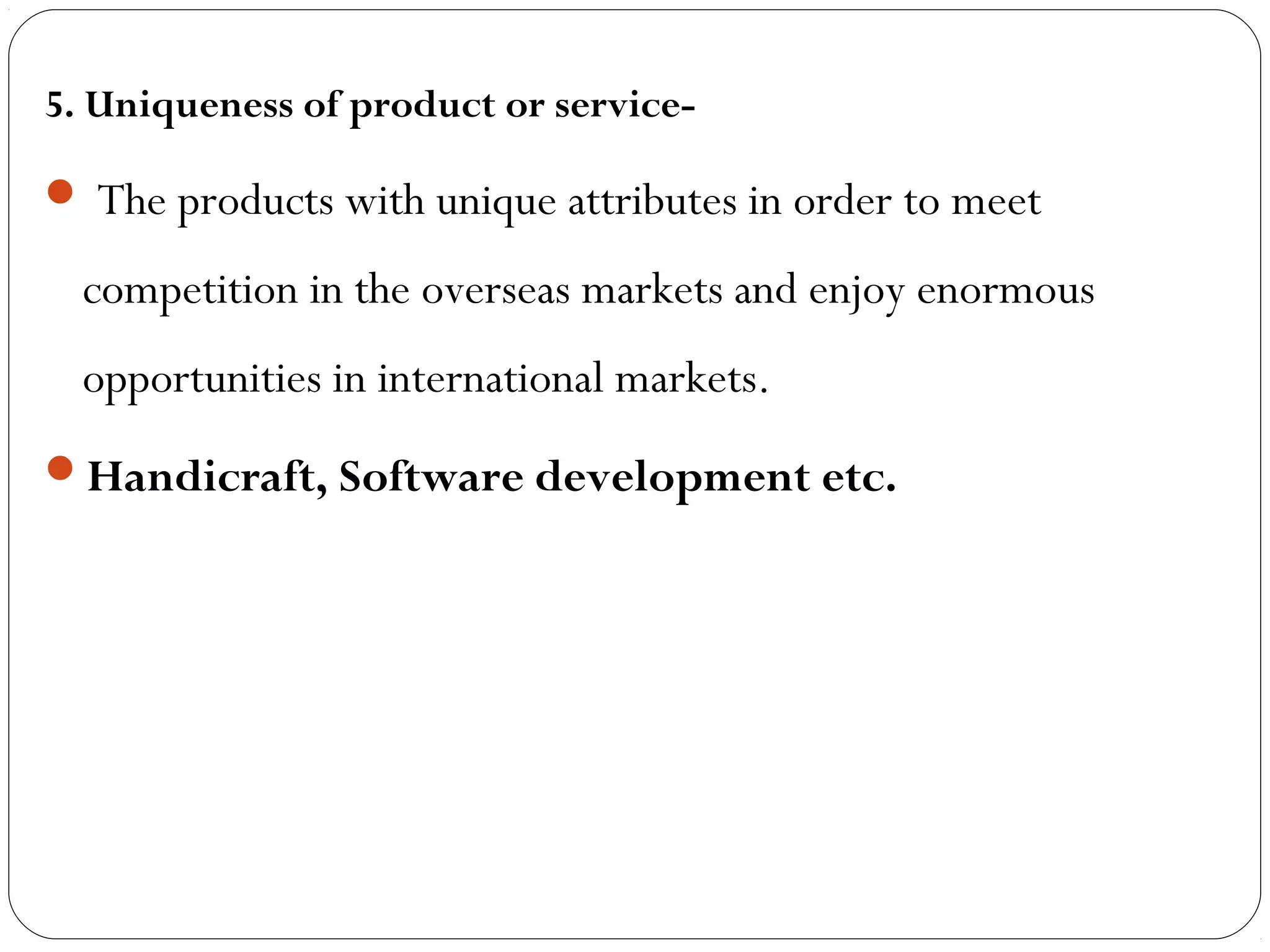 5. Uniqueness of product or service-
 The products with unique attributes in order to meet
competition in the overseas markets and enjoy enormous
opportunities in international markets.
Handicraft, Software development etc.
 