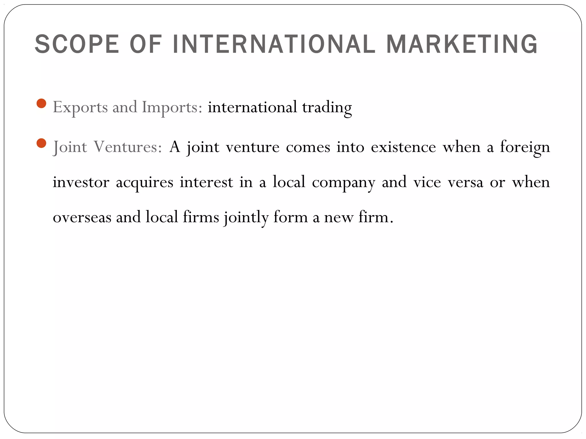 SCOPE OF INTERNATIONAL MARKETING
Exports and Imports: international trading
Joint Ventures: A joint venture comes into existence when a foreign
investor acquires interest in a local company and vice versa or when
overseas and local firms jointly form a new firm.
 