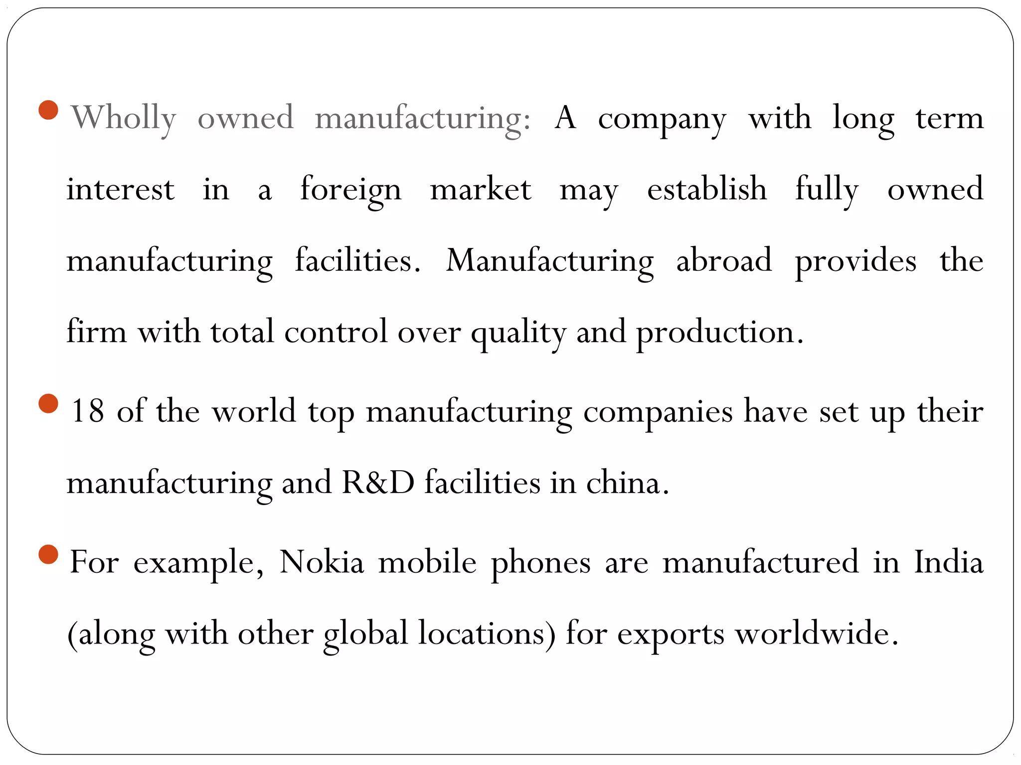 Wholly owned manufacturing: A company with long term
interest in a foreign market may establish fully owned
manufacturing facilities. Manufacturing abroad provides the
firm with total control over quality and production.
18 of the world top manufacturing companies have set up their
manufacturing and R&D facilities in china.
For example, Nokia mobile phones are manufactured in India
(along with other global locations) for exports worldwide.
 