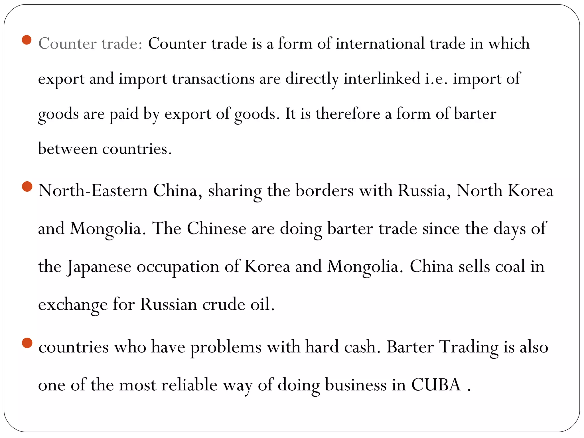 Counter trade: Counter trade is a form of international trade in which
export and import transactions are directly interlinked i.e. import of
goods are paid by export of goods. It is therefore a form of barter
between countries.
North-Eastern China, sharing the borders with Russia, North Korea
and Mongolia. The Chinese are doing barter trade since the days of
the Japanese occupation of Korea and Mongolia. China sells coal in
exchange for Russian crude oil.
countries who have problems with hard cash. Barter Trading is also
one of the most reliable way of doing business in CUBA .
 