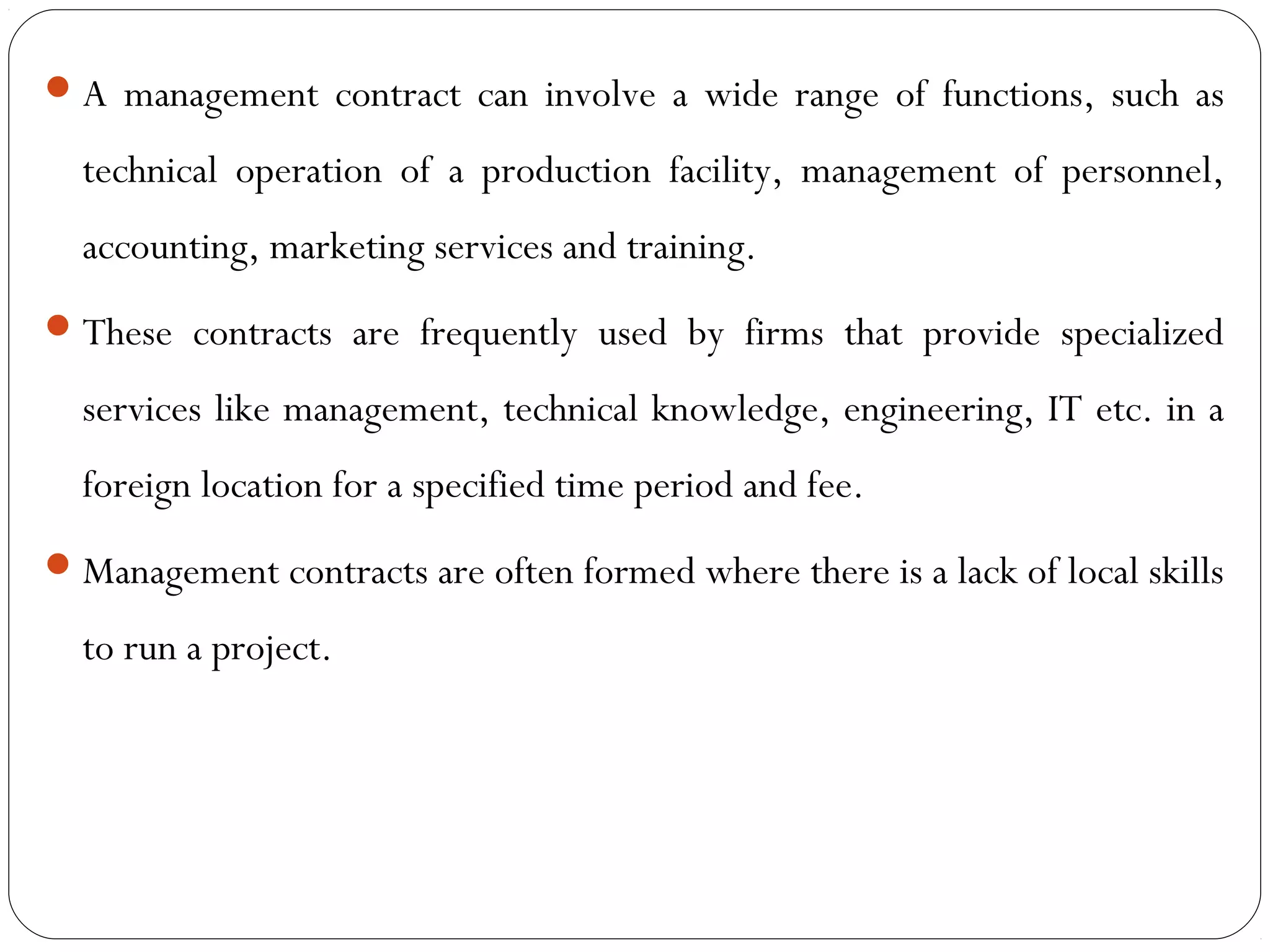 A management contract can involve a wide range of functions, such as
technical operation of a production facility, management of personnel,
accounting, marketing services and training.
These contracts are frequently used by firms that provide specialized
services like management, technical knowledge, engineering, IT etc. in a
foreign location for a specified time period and fee.
Management contracts are often formed where there is a lack of local skills
to run a project.
 