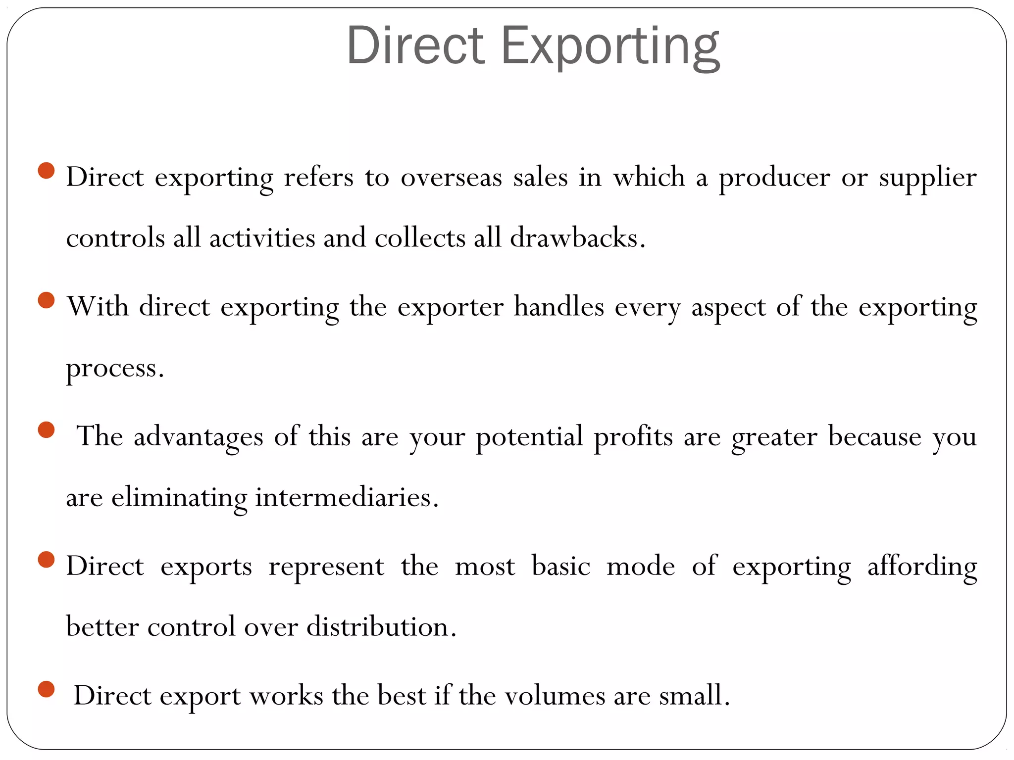 Direct Exporting
Direct exporting refers to overseas sales in which a producer or supplier
controls all activities and collects all drawbacks.
With direct exporting the exporter handles every aspect of the exporting
process.
 The advantages of this are your potential profits are greater because you
are eliminating intermediaries.
Direct exports represent the most basic mode of exporting affording
better control over distribution.
 Direct export works the best if the volumes are small.
 