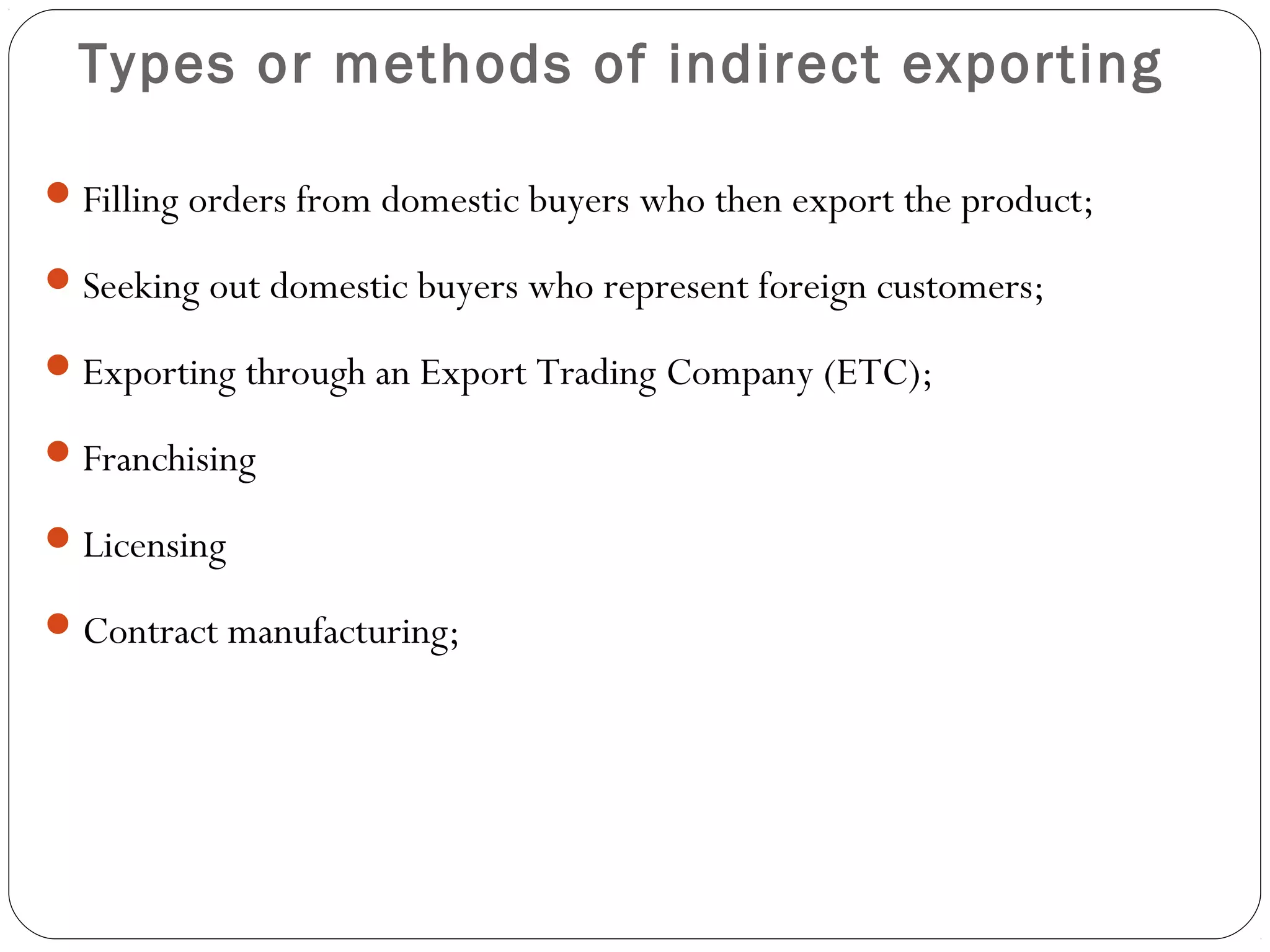 Types or methods of indirect exporting
Filling orders from domestic buyers who then export the product;
Seeking out domestic buyers who represent foreign customers;
Exporting through an Export Trading Company (ETC);
Franchising
Licensing
Contract manufacturing;
 