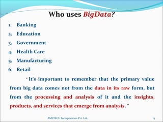 Who uses BigData?
1. Banking
2. Education
3. Government
4. Health Care
5. Manufacturing
6. Retail
“ It’s important to remember that the primary value
from big data comes not from the data in its raw form, but
from the processing and analysis of it and the insights,
products, and services that emerge from analysis. “
13AMSTECH Incorporation Pvt. Ltd.
 