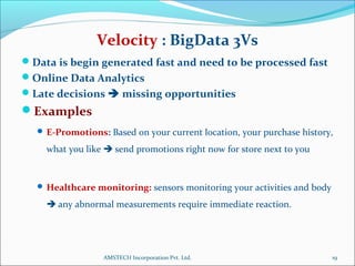 Data is begin generated fast and need to be processed fast
Online Data Analytics
Late decisions  missing opportunities
Examples
 E-Promotions: Based on your current location, your purchase history,
what you like  send promotions right now for store next to you
 Healthcare monitoring: sensors monitoring your activities and body
 any abnormal measurements require immediate reaction.
19
Velocity : BigData 3Vs
AMSTECH Incorporation Pvt. Ltd.
 