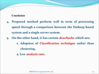 Conclusion
4. Proposed method perform well in term of processing
speed through a comparison between the Hadoop based
system and a single server system.
5. On the other hand, it has certain drawbacks which are;
1. Adoption of Classification technique rather than
clustering.
2. Low analysis rate.
22AMSTECH Incorporation Pvt. Ltd.
 
