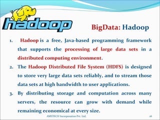 1. Hadoop is a free, Java-based programming framework
that supports the processing of large data sets in a
distributed computing environment.
2. The Hadoop Distributed File System (HDFS) is designed
to store very large data sets reliably, and to stream those
data sets at high bandwidth to user applications.
3. By distributing storage and computation across many
servers, the resource can grow with demand while
remaining economical at every size.
BigData: Hadoop
26AMSTECH Incorporation Pvt. Ltd.
 
