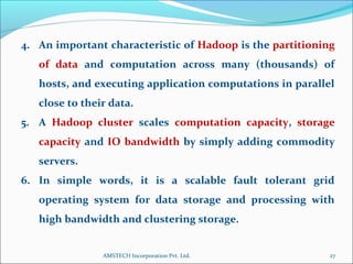 4. An important characteristic of Hadoop is the partitioning
of data and computation across many (thousands) of
hosts, and executing application computations in parallel
close to their data.
5. A Hadoop cluster scales computation capacity, storage
capacity and IO bandwidth by simply adding commodity
servers.
6. In simple words, it is a scalable fault tolerant grid
operating system for data storage and processing with
high bandwidth and clustering storage.
27AMSTECH Incorporation Pvt. Ltd.
 