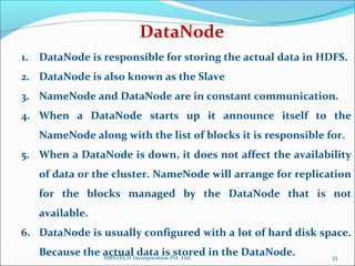 1. DataNode is responsible for storing the actual data in HDFS.
2. DataNode is also known as the Slave
3. NameNode and DataNode are in constant communication.
4. When a DataNode starts up it announce itself to the
NameNode along with the list of blocks it is responsible for.
5. When a DataNode is down, it does not affect the availability
of data or the cluster. NameNode will arrange for replication
for the blocks managed by the DataNode that is not
available.
6. DataNode is usually configured with a lot of hard disk space.
Because the actual data is stored in the DataNode.
DataNode
33AMSTECH Incorporation Pvt. Ltd.
 