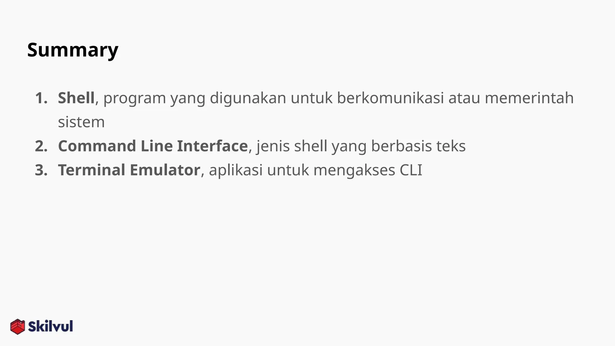 Summary
1. Shell, program yang digunakan untuk berkomunikasi atau memerintah
sistem
2. Command Line Interface, jenis shell yang berbasis teks
3. Terminal Emulator, aplikasi untuk mengakses CLI
 