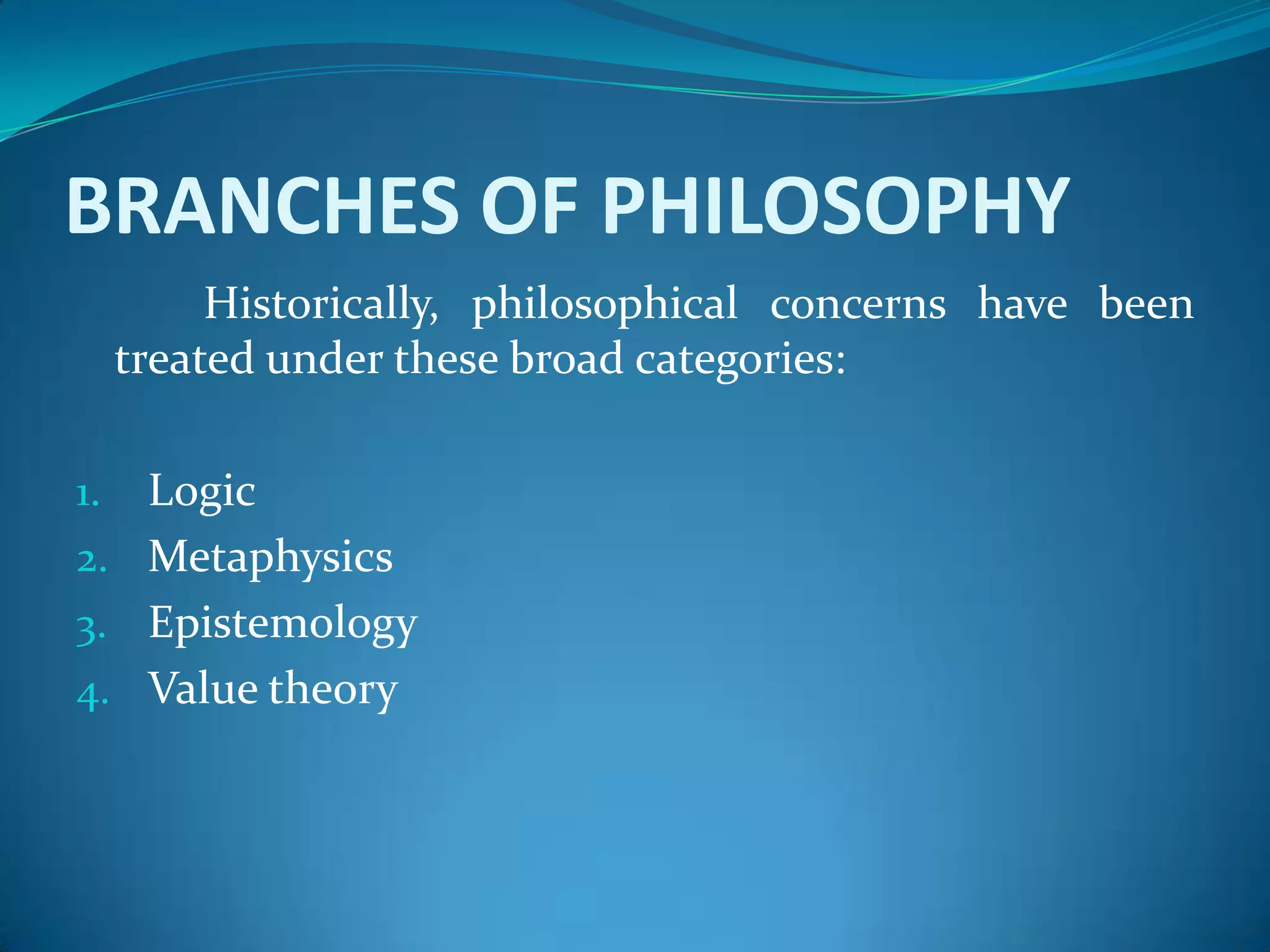 BRANCHES OF PHILOSOPHY
Historically, philosophical concerns have been
treated under these broad categories:
1. Logic
2. Metaphysics
3. Epistemology
4. Value theory
 