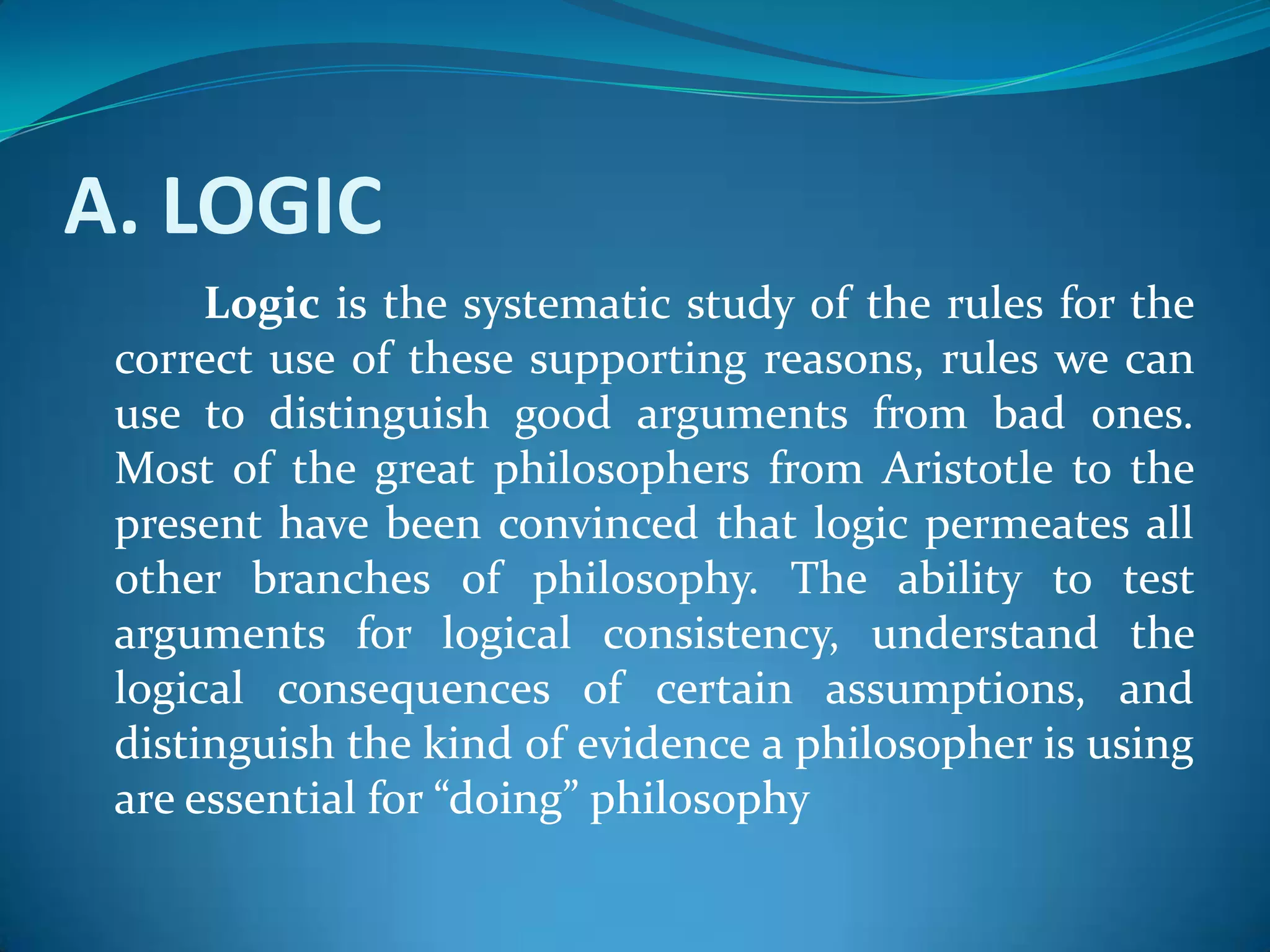 A. LOGIC
Logic is the systematic study of the rules for the
correct use of these supporting reasons, rules we can
use to distinguish good arguments from bad ones.
Most of the great philosophers from Aristotle to the
present have been convinced that logic permeates all
other branches of philosophy. The ability to test
arguments for logical consistency, understand the
logical consequences of certain assumptions, and
distinguish the kind of evidence a philosopher is using
are essential for “doing” philosophy
 