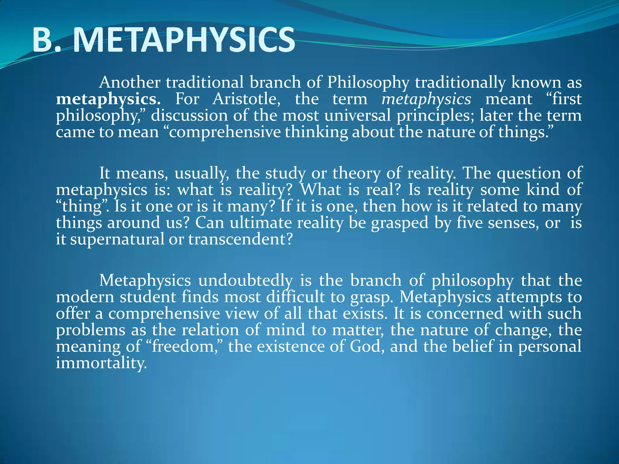 B. METAPHYSICS
Another traditional branch of Philosophy traditionally known as
metaphysics. For Aristotle, the term metaphysics meant “first
philosophy,” discussion of the most universal principles; later the term
came to mean “comprehensive thinking about the nature of things.”
It means, usually, the study or theory of reality. The question of
metaphysics is: what is reality? What is real? Is reality some kind of
“thing”. Is it one or is it many? If it is one, then how is it related to many
things around us? Can ultimate reality be grasped by five senses, or is
it supernatural or transcendent?
Metaphysics undoubtedly is the branch of philosophy that the
modern student finds most difficult to grasp. Metaphysics attempts to
offer a comprehensive view of all that exists. It is concerned with such
problems as the relation of mind to matter, the nature of change, the
meaning of “freedom,” the existence of God, and the belief in personal
immortality.
 