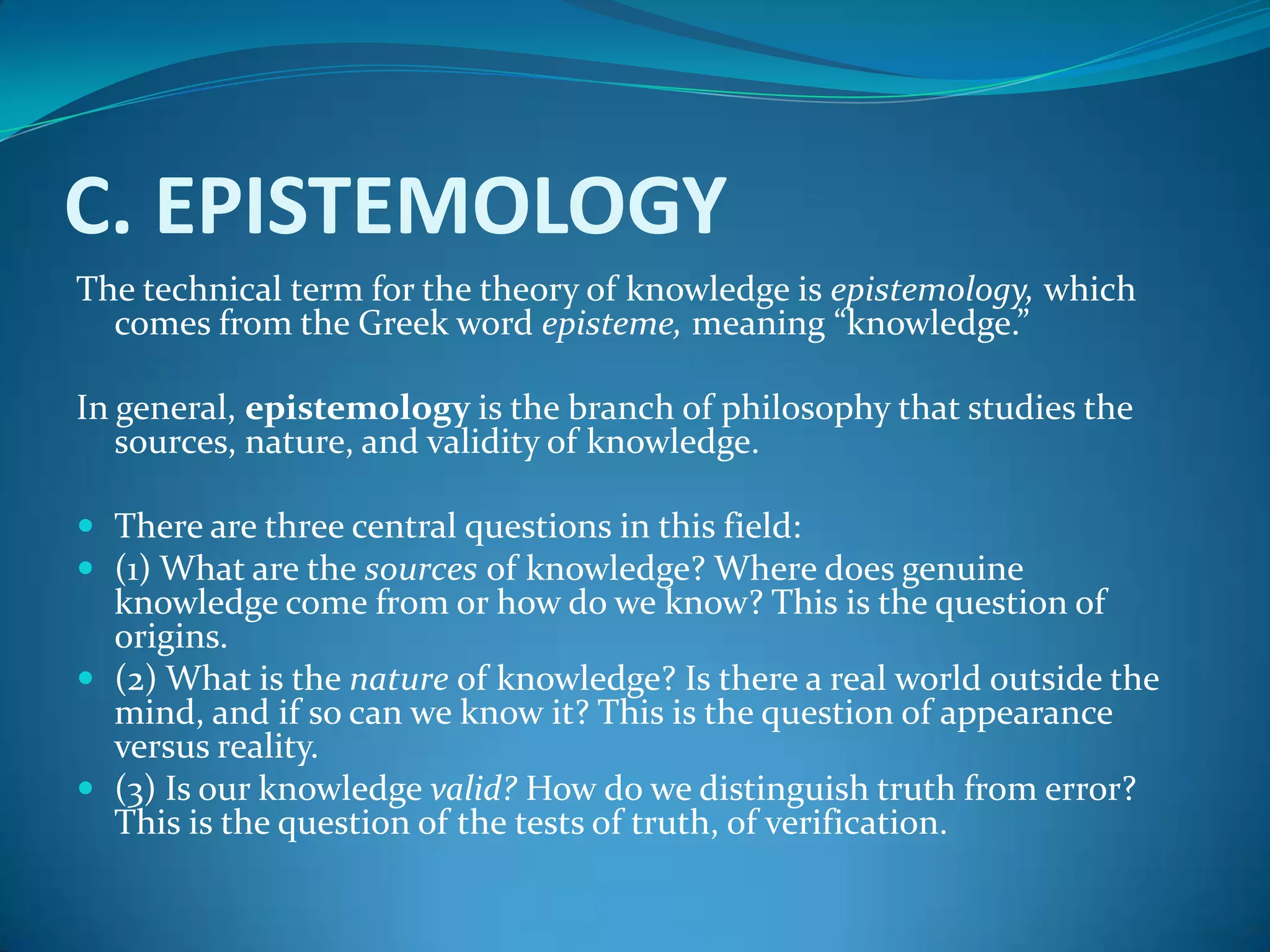 C. EPISTEMOLOGY
The technical term for the theory of knowledge is epistemology, which
comes from the Greek word episteme, meaning “knowledge.”
In general, epistemology is the branch of philosophy that studies the
sources, nature, and validity of knowledge.
 There are three central questions in this field:
 (1) What are the sources of knowledge? Where does genuine
knowledge come from or how do we know? This is the question of
origins.
 (2) What is the nature of knowledge? Is there a real world outside the
mind, and if so can we know it? This is the question of appearance
versus reality.
 (3) Is our knowledge valid? How do we distinguish truth from error?
This is the question of the tests of truth, of verification.
 