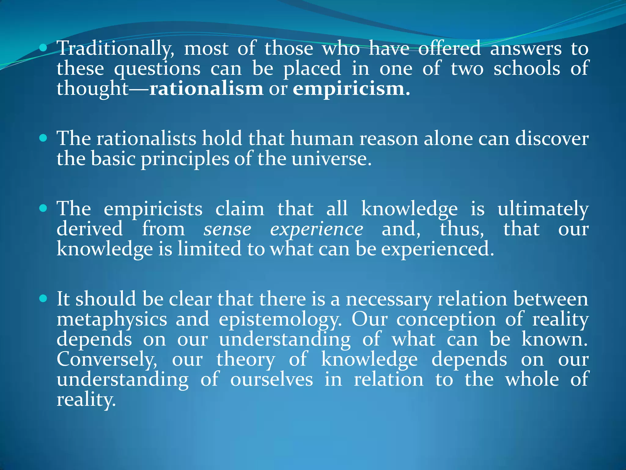  Traditionally, most of those who have offered answers to
these questions can be placed in one of two schools of
thought—rationalism or empiricism.
 The rationalists hold that human reason alone can discover
the basic principles of the universe.
 The empiricists claim that all knowledge is ultimately
derived from sense experience and, thus, that our
knowledge is limited to what can be experienced.
 It should be clear that there is a necessary relation between
metaphysics and epistemology. Our conception of reality
depends on our understanding of what can be known.
Conversely, our theory of knowledge depends on our
understanding of ourselves in relation to the whole of
reality.
 