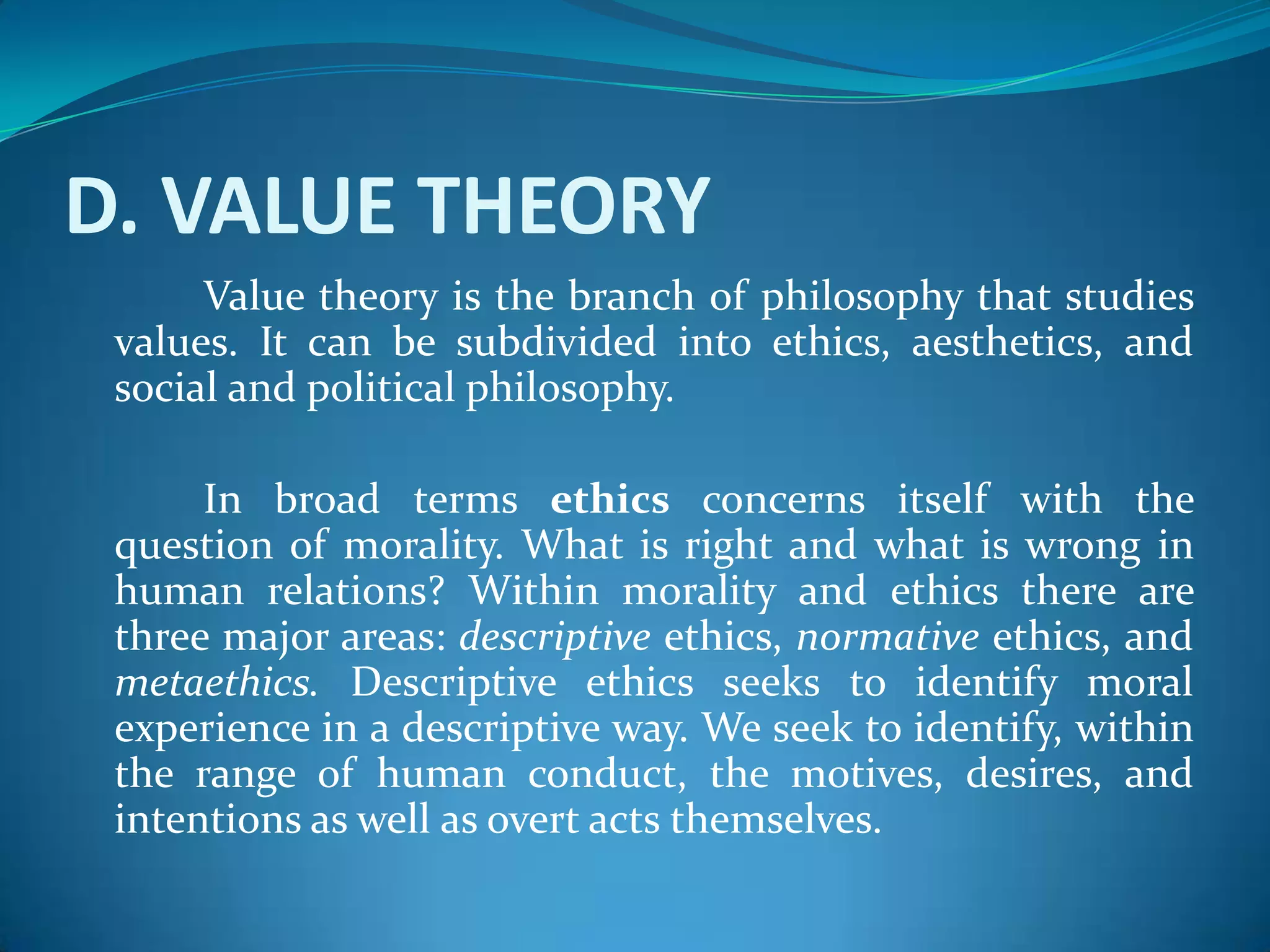 D. VALUE THEORY
Value theory is the branch of philosophy that studies
values. It can be subdivided into ethics, aesthetics, and
social and political philosophy.
In broad terms ethics concerns itself with the
question of morality. What is right and what is wrong in
human relations? Within morality and ethics there are
three major areas: descriptive ethics, normative ethics, and
metaethics. Descriptive ethics seeks to identify moral
experience in a descriptive way. We seek to identify, within
the range of human conduct, the motives, desires, and
intentions as well as overt acts themselves.
 