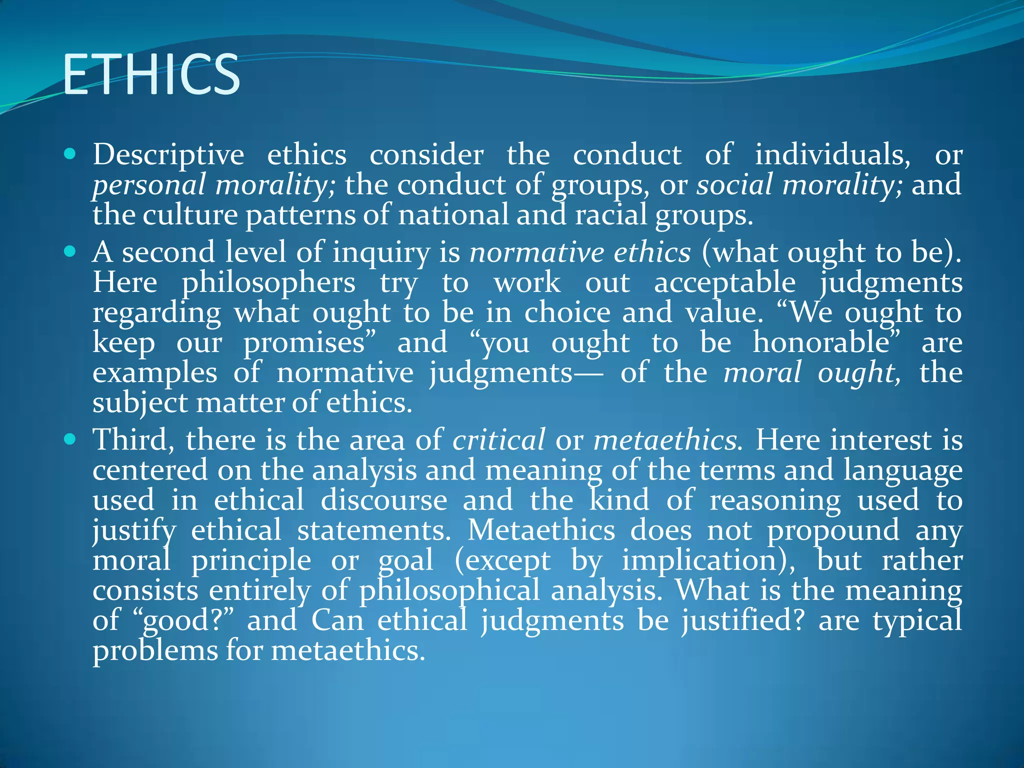 ETHICS
 Descriptive ethics consider the conduct of individuals, or
personal morality; the conduct of groups, or social morality; and
the culture patterns of national and racial groups.
 A second level of inquiry is normative ethics (what ought to be).
Here philosophers try to work out acceptable judgments
regarding what ought to be in choice and value. “We ought to
keep our promises” and “you ought to be honorable” are
examples of normative judgments— of the moral ought, the
subject matter of ethics.
 Third, there is the area of critical or metaethics. Here interest is
centered on the analysis and meaning of the terms and language
used in ethical discourse and the kind of reasoning used to
justify ethical statements. Metaethics does not propound any
moral principle or goal (except by implication), but rather
consists entirely of philosophical analysis. What is the meaning
of “good?” and Can ethical judgments be justified? are typical
problems for metaethics.
 