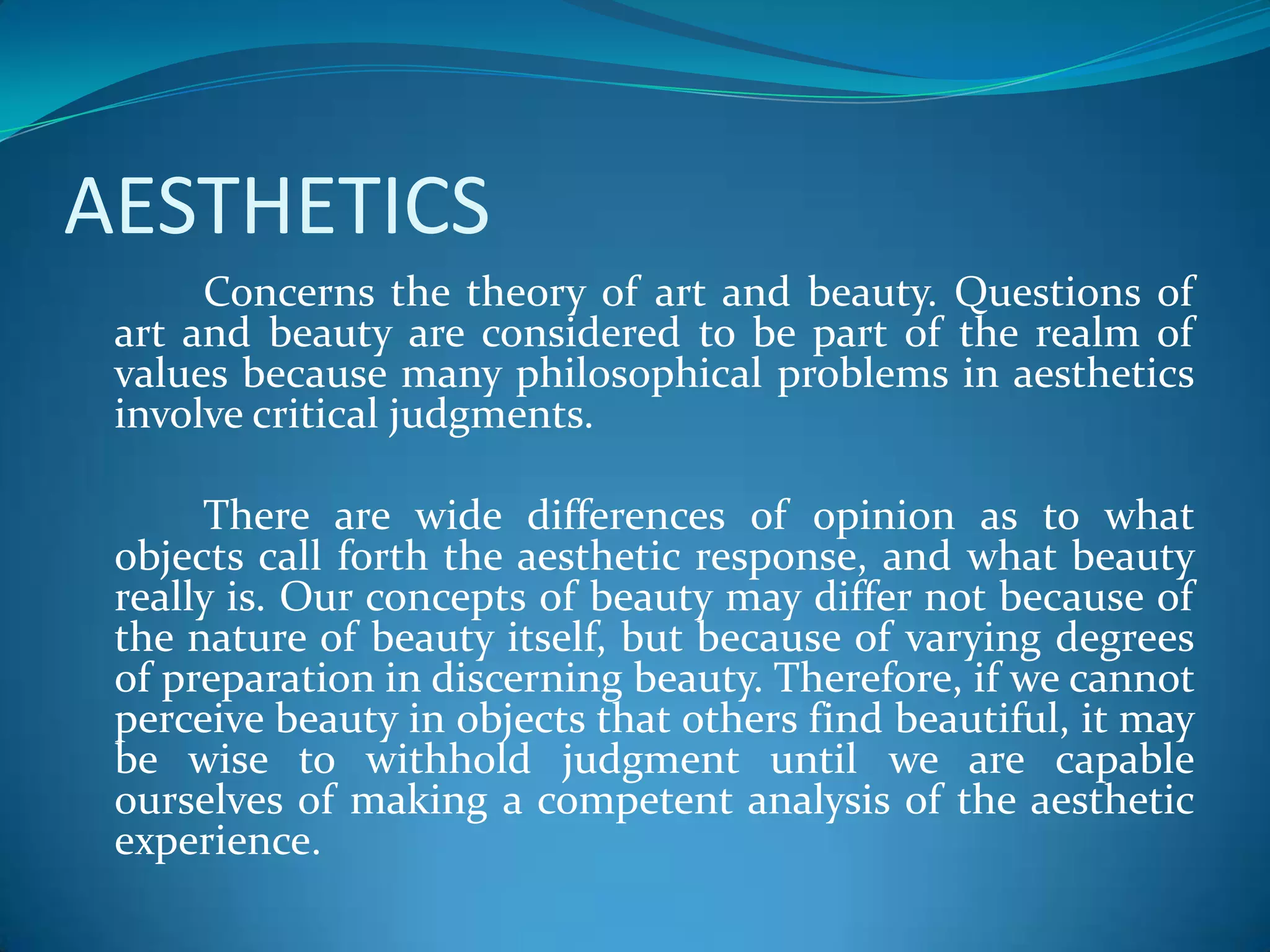 AESTHETICS
Concerns the theory of art and beauty. Questions of
art and beauty are considered to be part of the realm of
values because many philosophical problems in aesthetics
involve critical judgments.
There are wide differences of opinion as to what
objects call forth the aesthetic response, and what beauty
really is. Our concepts of beauty may differ not because of
the nature of beauty itself, but because of varying degrees
of preparation in discerning beauty. Therefore, if we cannot
perceive beauty in objects that others find beautiful, it may
be wise to withhold judgment until we are capable
ourselves of making a competent analysis of the aesthetic
experience.
 