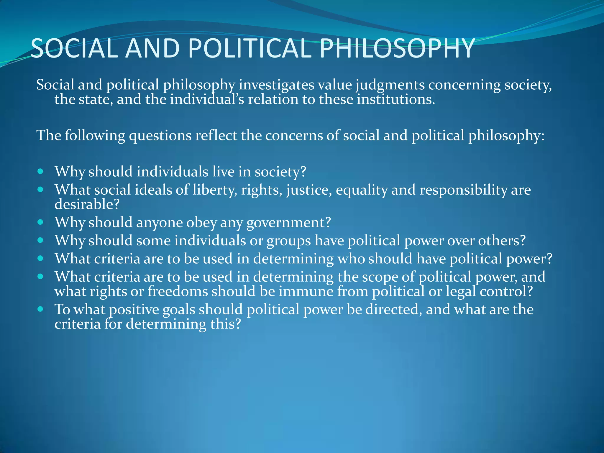 SOCIAL AND POLITICAL PHILOSOPHY
Social and political philosophy investigates value judgments concerning society,
the state, and the individual’s relation to these institutions.
The following questions reflect the concerns of social and political philosophy:
 Why should individuals live in society?
 What social ideals of liberty, rights, justice, equality and responsibility are
desirable?
 Why should anyone obey any government?
 Why should some individuals or groups have political power over others?
 What criteria are to be used in determining who should have political power?
 What criteria are to be used in determining the scope of political power, and
what rights or freedoms should be immune from political or legal control?
 To what positive goals should political power be directed, and what are the
criteria for determining this?
 