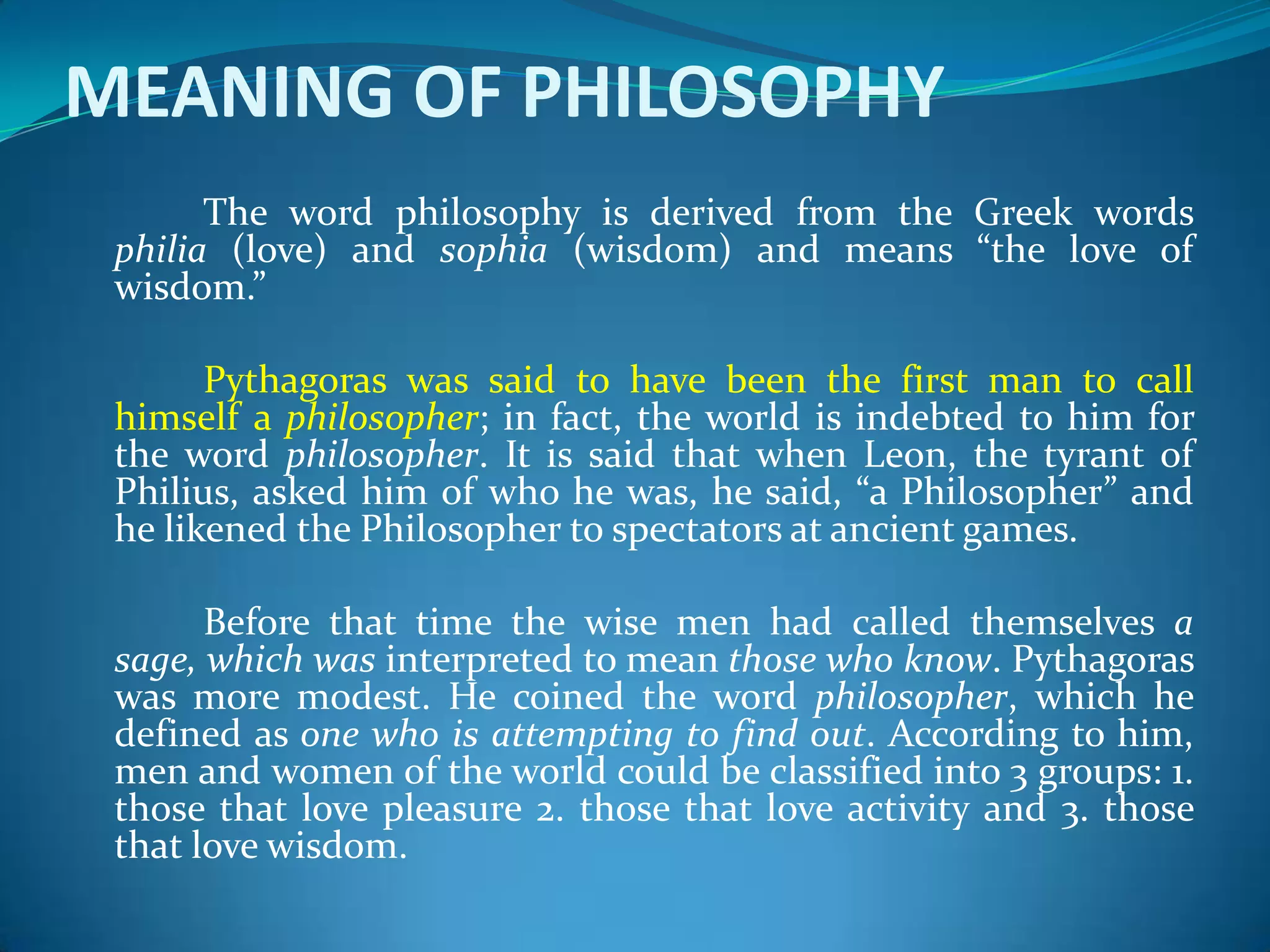 MEANING OF PHILOSOPHY
The word philosophy is derived from the Greek words
philia (love) and sophia (wisdom) and means “the love of
wisdom.”
Pythagoras was said to have been the first man to call
himself a philosopher; in fact, the world is indebted to him for
the word philosopher. It is said that when Leon, the tyrant of
Philius, asked him of who he was, he said, “a Philosopher” and
he likened the Philosopher to spectators at ancient games.
Before that time the wise men had called themselves a
sage, which was interpreted to mean those who know. Pythagoras
was more modest. He coined the word philosopher, which he
defined as one who is attempting to find out. According to him,
men and women of the world could be classified into 3 groups: 1.
those that love pleasure 2. those that love activity and 3. those
that love wisdom.
 