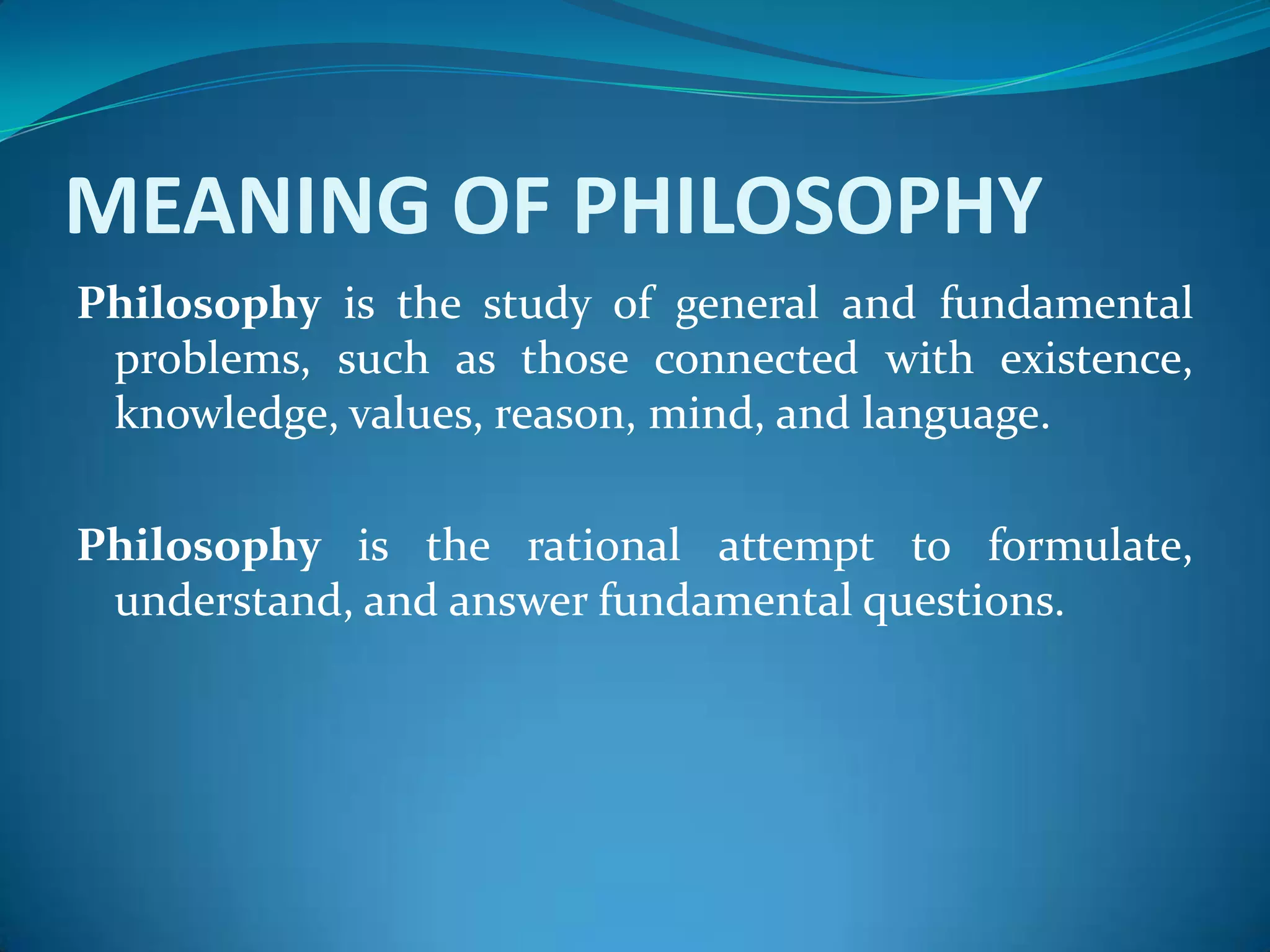 MEANING OF PHILOSOPHY
Philosophy is the study of general and fundamental
problems, such as those connected with existence,
knowledge, values, reason, mind, and language.
Philosophy is the rational attempt to formulate,
understand, and answer fundamental questions.
 