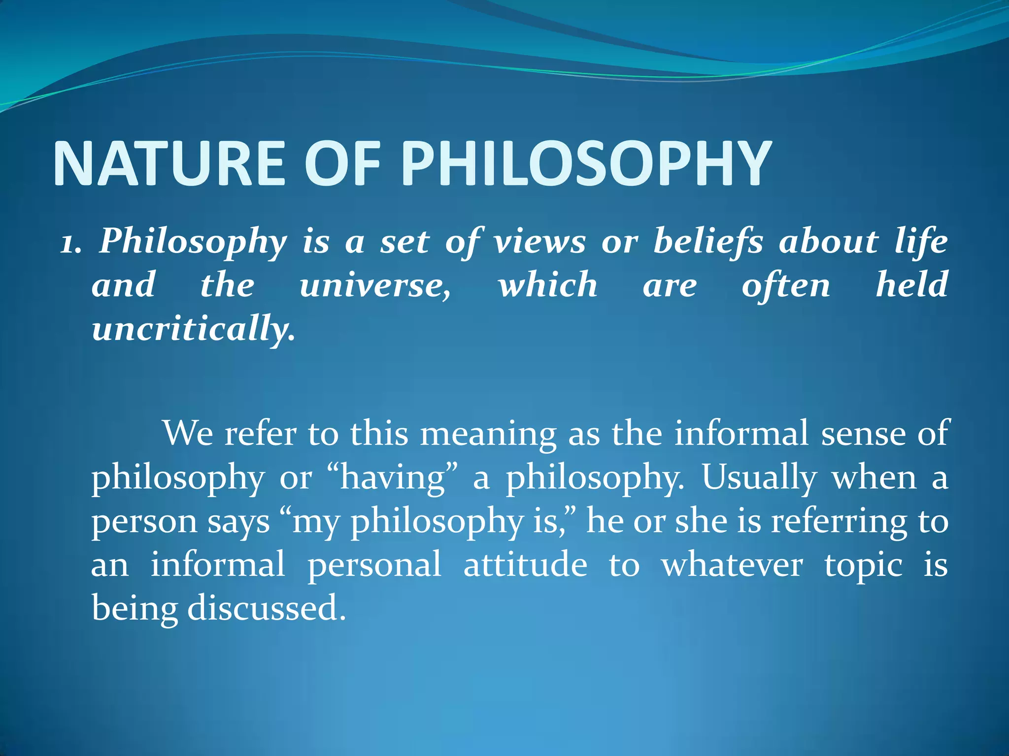 NATURE OF PHILOSOPHY
1. Philosophy is a set of views or beliefs about life
and the universe, which are often held
uncritically.
We refer to this meaning as the informal sense of
philosophy or “having” a philosophy. Usually when a
person says “my philosophy is,” he or she is referring to
an informal personal attitude to whatever topic is
being discussed.
 