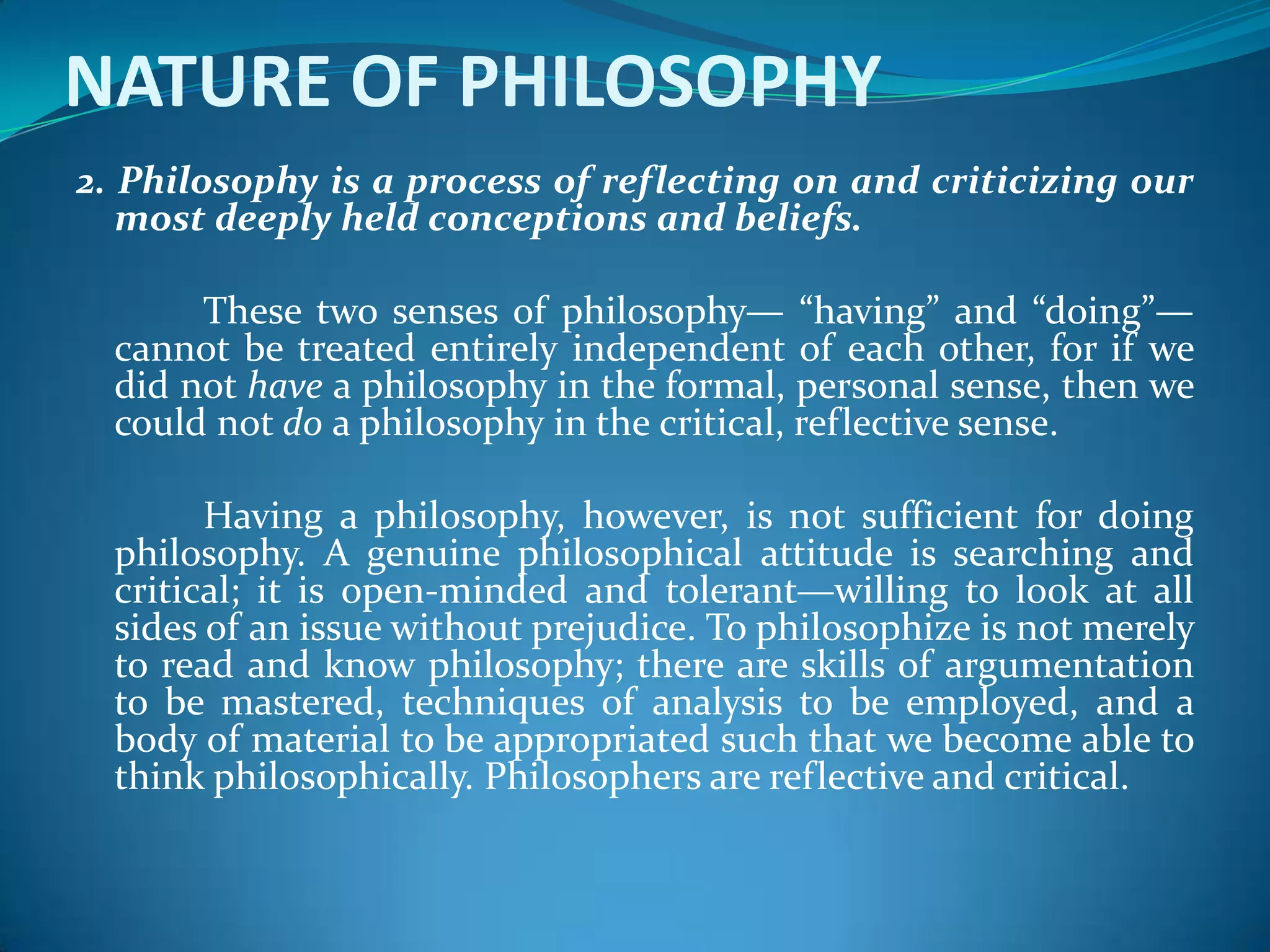 NATURE OF PHILOSOPHY
2. Philosophy is a process of reflecting on and criticizing our
most deeply held conceptions and beliefs.
These two senses of philosophy— “having” and “doing”—
cannot be treated entirely independent of each other, for if we
did not have a philosophy in the formal, personal sense, then we
could not do a philosophy in the critical, reflective sense.
Having a philosophy, however, is not sufficient for doing
philosophy. A genuine philosophical attitude is searching and
critical; it is open-minded and tolerant—willing to look at all
sides of an issue without prejudice. To philosophize is not merely
to read and know philosophy; there are skills of argumentation
to be mastered, techniques of analysis to be employed, and a
body of material to be appropriated such that we become able to
think philosophically. Philosophers are reflective and critical.
 