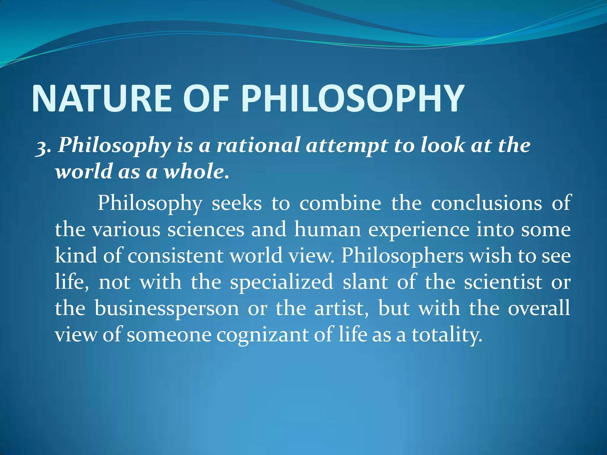 NATURE OF PHILOSOPHY
3. Philosophy is a rational attempt to look at the
world as a whole.
Philosophy seeks to combine the conclusions of
the various sciences and human experience into some
kind of consistent world view. Philosophers wish to see
life, not with the specialized slant of the scientist or
the businessperson or the artist, but with the overall
view of someone cognizant of life as a totality.
 