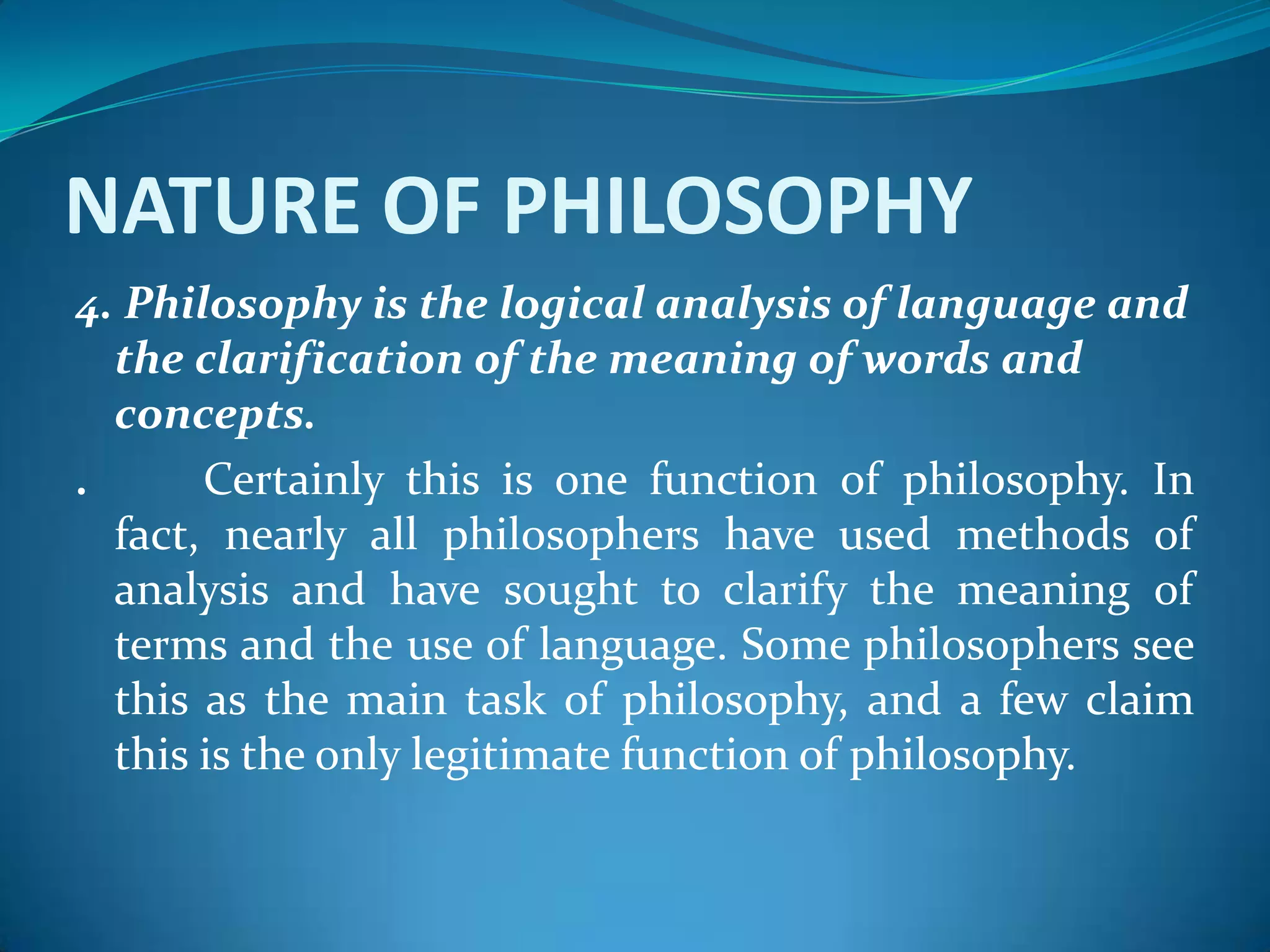 NATURE OF PHILOSOPHY
4. Philosophy is the logical analysis of language and
the clarification of the meaning of words and
concepts.
. Certainly this is one function of philosophy. In
fact, nearly all philosophers have used methods of
analysis and have sought to clarify the meaning of
terms and the use of language. Some philosophers see
this as the main task of philosophy, and a few claim
this is the only legitimate function of philosophy.
 