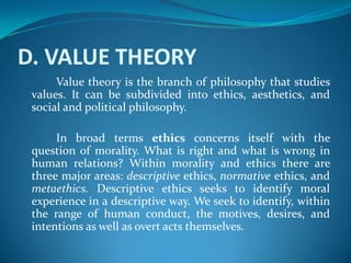 D. VALUE THEORY
Value theory is the branch of philosophy that studies
values. It can be subdivided into ethics, aesthetics, and
social and political philosophy.
In broad terms ethics concerns itself with the
question of morality. What is right and what is wrong in
human relations? Within morality and ethics there are
three major areas: descriptive ethics, normative ethics, and
metaethics. Descriptive ethics seeks to identify moral
experience in a descriptive way. We seek to identify, within
the range of human conduct, the motives, desires, and
intentions as well as overt acts themselves.
 