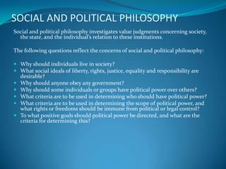 SOCIAL AND POLITICAL PHILOSOPHY
Social and political philosophy investigates value judgments concerning society,
the state, and the individual’s relation to these institutions.
The following questions reflect the concerns of social and political philosophy:
 Why should individuals live in society?
 What social ideals of liberty, rights, justice, equality and responsibility are
desirable?
 Why should anyone obey any government?
 Why should some individuals or groups have political power over others?
 What criteria are to be used in determining who should have political power?
 What criteria are to be used in determining the scope of political power, and
what rights or freedoms should be immune from political or legal control?
 To what positive goals should political power be directed, and what are the
criteria for determining this?
 