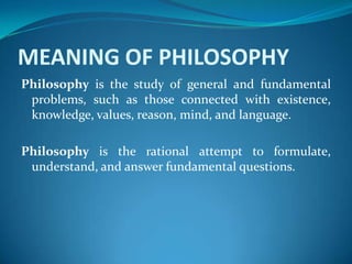MEANING OF PHILOSOPHY
Philosophy is the study of general and fundamental
problems, such as those connected with existence,
knowledge, values, reason, mind, and language.
Philosophy is the rational attempt to formulate,
understand, and answer fundamental questions.
 