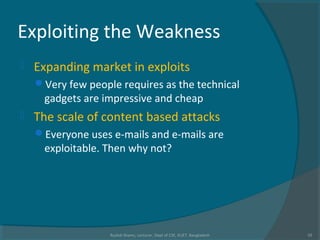 Exploiting the Weakness
 Expanding market in exploits
Very few people requires as the technical
gadgets are impressive and cheap
 The scale of content based attacks
Everyone uses e-mails and e-mails are
exploitable. Then why not?
Rushdi Shams, Lecturer, Dept of CSE, KUET, Bangladesh 10
 