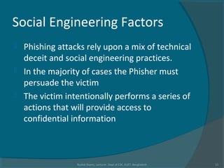 Social Engineering Factors
 Phishing attacks rely upon a mix of technical
deceit and social engineering practices.
 In the majority of cases the Phisher must
persuade the victim
 The victim intentionally performs a series of
actions that will provide access to
confidential information
Rushdi Shams, Lecturer, Dept of CSE, KUET, Bangladesh 11
 