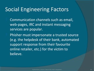 Social Engineering Factors
 Communication channels such as email,
web-pages, IRC and instant messaging
services are popular.
 Phisher must impersonate a trusted source
(e.g. the helpdesk of their bank, automated
support response from their favourite
online retailer, etc.) for the victim to
believe.
Rushdi Shams, Lecturer, Dept of CSE, KUET, Bangladesh 12
 