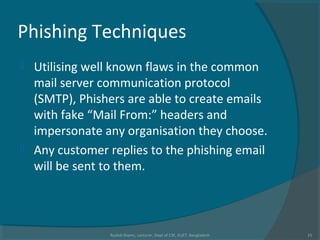 Phishing Techniques
 Utilising well known flaws in the common
mail server communication protocol
(SMTP), Phishers are able to create emails
with fake “Mail From:” headers and
impersonate any organisation they choose.
 Any customer replies to the phishing email
will be sent to them.
Rushdi Shams, Lecturer, Dept of CSE, KUET, Bangladesh 15
 