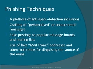 Phishing Techniques
 A plethora of anti spam-detection inclusions
 Crafting of “personalised” or unique email
messages
 Fake postings to popular message boards
and mailing lists
 Use of fake “Mail From:” addresses and
open mail relays for disguising the source of
the email
Rushdi Shams, Lecturer, Dept of CSE, KUET, Bangladesh 17
 